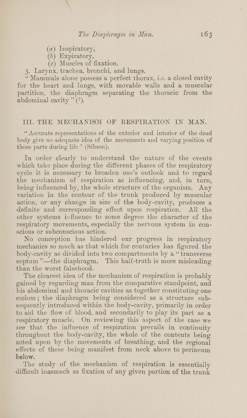 (a) Inspiratory, (6) Expiratory, (c) Muscles of fixation. 3. Larynx, trachea, bronchi, and lungs. “Mammals alone possess a perfect thorax, 7.c. a closed cavity for the heart and lungs, with movable walls and a muscular partition, the diaphragm separating the thoracic from the abdominal cavity ” (*). Til. THE MECHANISM OF RESPIRATION IN MAN. ‘“‘ Accurate representations of the exterior and interior of the dead body give no adequate idea of the movements and varying position of those parts during life ” (Sibson). In order clearly to understand the nature of the events which take place during the different phases of the respiratory cycle it is necessary to broaden one’s outlook and to regard the mechanism of respiration as influencing, and, in turn, being influenced by, the whole structure of the organism. Any variation in the contour of the trunk produced by muscular action, or any change in size of the body-cavity, produces a definite and corresponding effect upon respiration. All the other systems influence to some degree the character of the respiratory movements, especially the nervous system in con- scious or subconscious action. No conception has hindered our progress in respiratory mechanics so much as that which for centuries has figured the body-cavity as divided into two compartments by a “‘ transverse septum ”’—the diaphragm. ‘his half-truth is more misleading than the worst falsehood. The clearest idea of the mechanism of respiration is probably gained by regarding man from the comparative standpoint, and his abdominal and thoracic cavities as together constituting one ccelom; the diaphragm being considered as a structure sub- sequently introduced within the body-cavity, primarily in order to aid the flow of blood, and secondarily to play its part as a respiratory muscle. On reviewing this aspect of the case we see that the influence of respiration prevails in continuity throughout the body-cavity, the whole of the contents being acted upon by the movements of breathing, and the regional effects of these being manifest from neck above to perineum below. The study of the mechanism of respiration is essentially difficult inasmuch as fixation of any given portion of the trunk