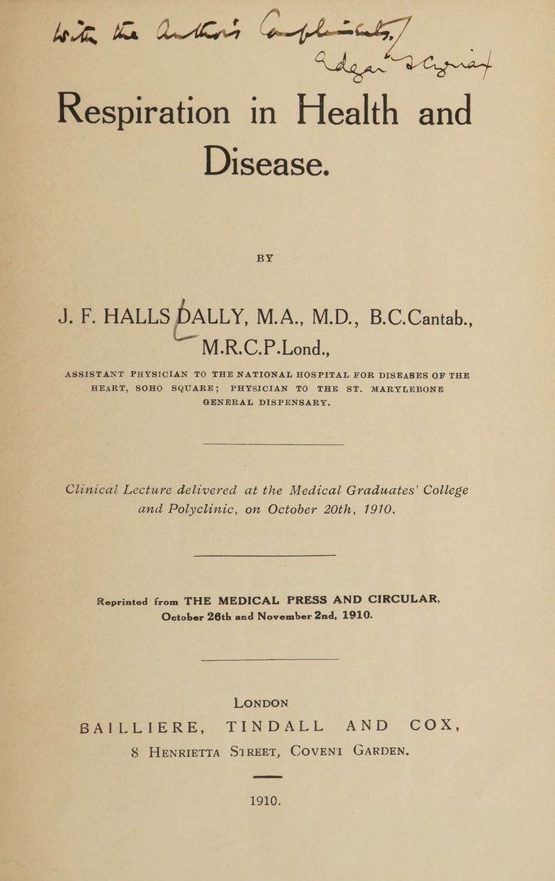 Bee ke dens phat] | Rdg aw AC pet Respiration in Health and Disease. BY J. F. HALLS DALLY, M.A., M.D., B.C.Cantab.. M.R.C.P.Lond.. ASSISTANT PHYSICIAN TO THE NATIONAL HOSPITAL FOR DISEASES OF THE HEART, SOHO SQUARE; PHYSICIAN TO THE ST. MARYLEBONE GENERAL DISPENSARY. Clinical Lecture delivered at the Medical Graduates’ College and Polyclinic, on October 20th, 1910. Reprinted from THE MEDICAL PRESS AND CIRCULAR, October 26th and November 2nd, 1910. LONDON Peet reRE. TINDALL AND COX, 8 HENRIETTA SIREET, COVENT GARDEN. 1910.