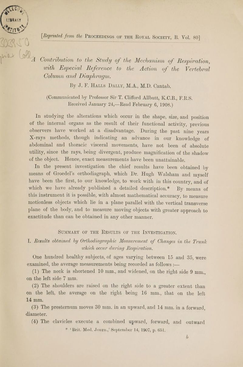 [Reprented from the PROCEEDINGS OF THE RoyAL Soctrety, B. Vol. 80] a A Contribition to the Study of the Mechanism of Respiration, with Especial Reference to the Action of the Vertebral Column and Diaphragm. By J. F. Hauts Datty, M.A., M.D. Cantab. (Communicated by Professor Sir T. Clifford Allbutt, K.C.B., F.R.S. Received January 24,—Read February 6, 1908.) In studying the alterations which occur in the shape, size, and position of the internal organs as the result of their functional activity, previous observers have worked at a disadvantage. During the past nine years X-rays methods, though indicating an advance in our knowledge of abdominal and thoracic visceral movements, have not been of absolute utility, since the rays, being divergent, produce magnification of the shadow of the object. Hence, exact measurements have been unattainable. In the present investigation the chief results have been obtained by means of Groedel’s orthodiagraph, which Dr. Hugh Walsham and myself have been the first, to our knowledge, to work with in this country, and of which we have already published a detailed description.** By means of this instrument it is possible, with almost mathematical accuracy, to measure motionless objects which lie in a plane parallel with the vertical transverse plane of the body, and to measure moving objects with greater approach to exactitude than can be obtained in any other manner. SUMMARY OF THE RESULTS OF THE INVESTIGATION. I. Results obtained by Orthodiagraphic Measurement of Changes in the Trunk which occur during Respiration. One hundred healthy subjects, of ages varying between 15 and 35, were examined, the average measurements being recorded as follows :— (1) The neck is shortened 10 mm., and widened, on the right side 9 mm., on the left side 7 mm. (2) The shoulders are raised on the right side to a greater extent than on the left, the average on the right being 16 mm.,, that on the left 14 mm. (3) The presternum moves 30 mm. in an upward, and 14 mm. in a forward, diameter. (4) The clavicles execute a combined upward, forward, and outward * “Brit. Med, Journ.,’ September 14, 1907, p. 651.