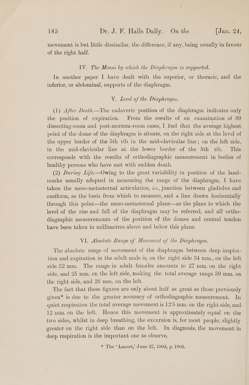 movement is but little dissimilar, the difference, if any, being usually in favour of the right half. IV. The Means by which the Diaphragm is supported. In another paper I have dealt with the superior, or thoracic, and the inferior, or abdominal, supports of the diaphragm. V. Level of the Diaphragm. (1) After Death.—The cadaveric position of the diaphragm indicates only the position of expiration. From the results of an examination of 80 dissecting-room and post-mortem-room cases, I find that the average highest point of the dome of the diaphragm is situate, on the right side at the level of the upper border of the 5th rib in the mid-clavicular line; on the left side, in the mid-clavicular line at the lower border of the 5th rib. This corresponds with the results of orthodiagraphic measurement in bodies of healthy persons who have met with sudden death. (2) During Infe-—Owing to the great variability in position of the land- marks usually adopted in measuring the range of the diaphragm, I have taken the meso-metasternal articulation, 7.¢., junction between gladiolus and ensiform, as the basis from which to measure, and a line drawn horizontally through this point—the meso-metasternal plane—as the plane to which the level of the rise and fall of the diaphragm may be referred, and all ortho- diagraphic measurements of the position of the domes and central tendon have been taken in millimetres above and below this plane. VI. Absolute Range of Movement of the Diaphragm. The absolute range of movement of the diaphragm between deep inspira- tion and expiration in the adult male is, on the right side 34 mm., on the left side 32 mm. The range in adult females amounts to 27 mm. on the right side, and 25 mm. on the left side, making the total average range 30 mm. on the right side, and 28 mm. on the left. The fact that these figures are only about half as great as those previously given* is due to the greater accuracy of orthodiagraphic measurement. In quiet respiration the total average movement is 12°5 mm. on the right side, and 12 mm. on the left. Hence this movement is approximately equal on the two sides, whilst in deep breathing, the excursion is, for most people, slightly greater on the right side than on the left. In diagnosis, the movement in deep respiration is the important one to observe. * The ‘ Lancet,’ June 27, 1908, p. 1802.