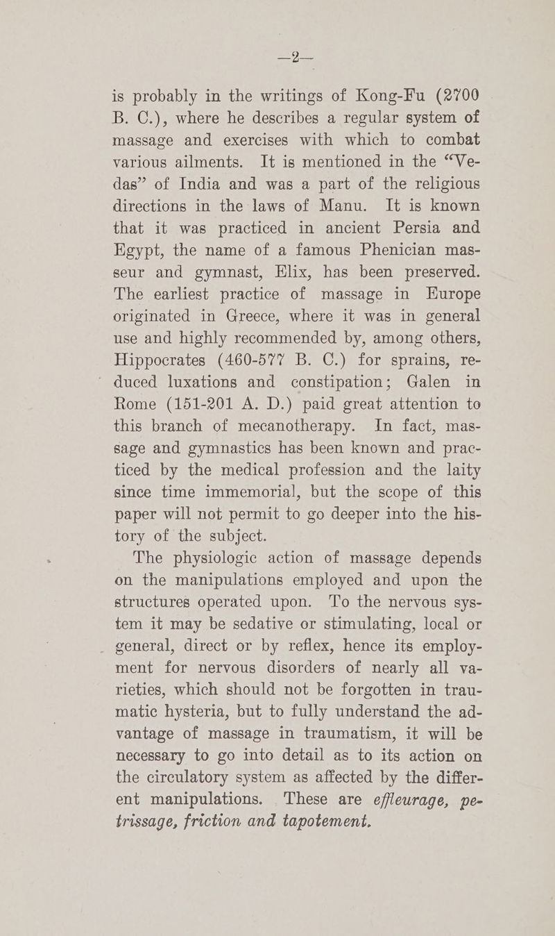 ses Fa is probably in the writings of Kong-Fu (2700 B. C.), where he describes a regular system of massage and exercises with which to combat various ailments. It is mentioned in the “Ve- das” of India and was a part of the religious directions in the laws of Manu. It is known that it was practiced in ancient Persia and Egypt, the name of a famous Phenician mas- seur and gymnast, Elix, has been preserved. The earliest practice of massage in Europe originated in Greece, where it was in general use and highly recommended by, among others, Hippocrates (460-577 B. C.) for sprains, re- ' duced luxations and constipation; Galen in Rome (151-201 A. D.) paid great attention to this branch of mecanotherapy. In fact, mas- sage and gymnastics has been known and prac- ticed by the medical profession and the laity since time immemorial, but the scope of this paper will not permit to go deeper into the his- tory of the subject. The physiologic action of massage depends on the manipulations employed and upon the structures operated upon. ‘To the nervous sys- tem it may be sedative or stimulating, local or general, direct or by reflex, hence its employ- ment for nervous disorders of nearly all va- rieties, which should not be forgotten in trau- matic hysteria, but to fully understand the ad- vantage of massage in traumatism, it will be necessary to go into detail as to its action on the circulatory system as affected by the differ- ent manipulations. These are efflewrage, pe- trissage, friction and tapotement.