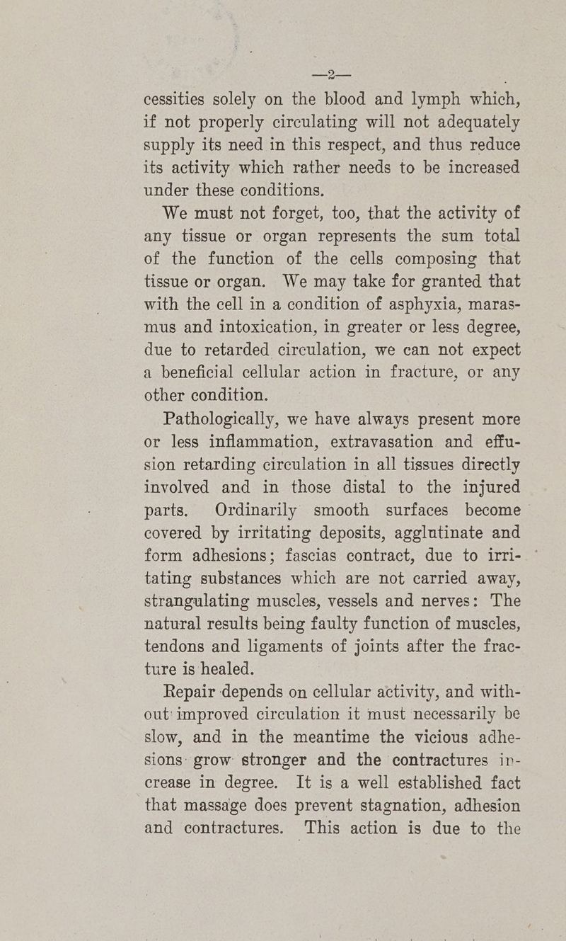 pal faa cessities solely on the blood and lymph which, if not properly circulating will not adequately supply its need in this respect, and thus reduce its activity which rather needs to be increased under these conditions. We must not forget, too, that the activity of any tissue or organ represents the sum total of the function of the cells composing that tissue or organ. We may take for granted that with the cell in a condition of asphyxia, maras- mus and intoxication, in greater or less degree, due to retarded circulation, we can not expect a beneficial cellular action in fracture, or any other condition. Pathologically, we have always present more or less inflammation, extravasation and effu- sion retarding circulation in all tissues directly involved and in those distal to the injured parts. Ordinarily smooth surfaces become covered by irritating deposits, agglutinate and form adhesions; fascias contract, due to irri- © tating substances which are not carried away, strangulating muscles, vessels and nerves: The natural results being faulty function of muscles, tendons and ligaments of joints after the frac- ture is healed. Repair depends on cellular activity, and with- out: improved circulation it must necessarily be slow, and in the meantime the vicious adhe- sions: grow stronger and the contractures in- crease in degree. It is a well established fact that massage does prevent stagnation, adhesion and contractures. This action is due to the