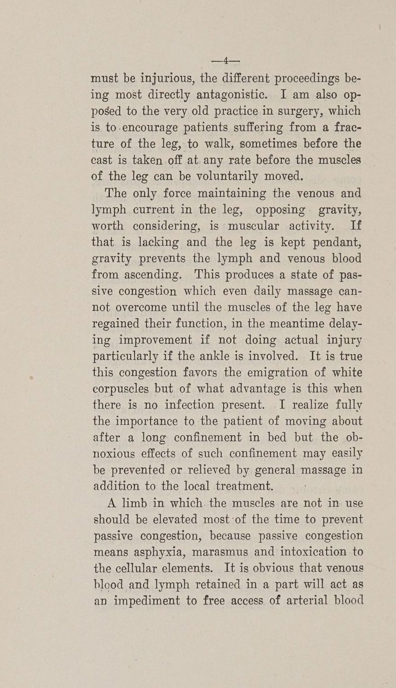 peed hes must be injurious, the different proceedings be- ing most directly antagonistic. I am also op- posed to the very old practice in surgery, which is to-encourage patients suffering from a frac- ture of the leg, to walk, sometimes before the cast is taken off at. any rate before the muscles of the leg can be voluntarily moved. The only force maintaining the venous and lymph current in the leg, opposing gravity, worth considering, is muscular activity. If that is lacking and the leg is kept pendant, gravity prevents the lymph and venous blood from ascending. This produces a state of pas- sive congestion which even daily massage can- not overcome until the muscles of the leg have regained their function, in the meantime delay- ing improvement if not doing actual injury particularly if the ankle is involved. It is true this congestion favors the emigration of white corpuscles but of what advantage is this when there is no infection present. I realize fully the importance to the patient of moving about after a long confinement in bed but the ob- noxious effects of such confinement may easily be prevented or relieved by general massage in addition to the local treatment. A limb in which. the muscles are not in use should be elevated most-of the time to prevent passive congestion, because passive congestion means asphyxia, marasmus and intoxication to the cellular elements. It is obvious that venous blood and lymph retained in a part will act as an impediment to free access of arterial blood