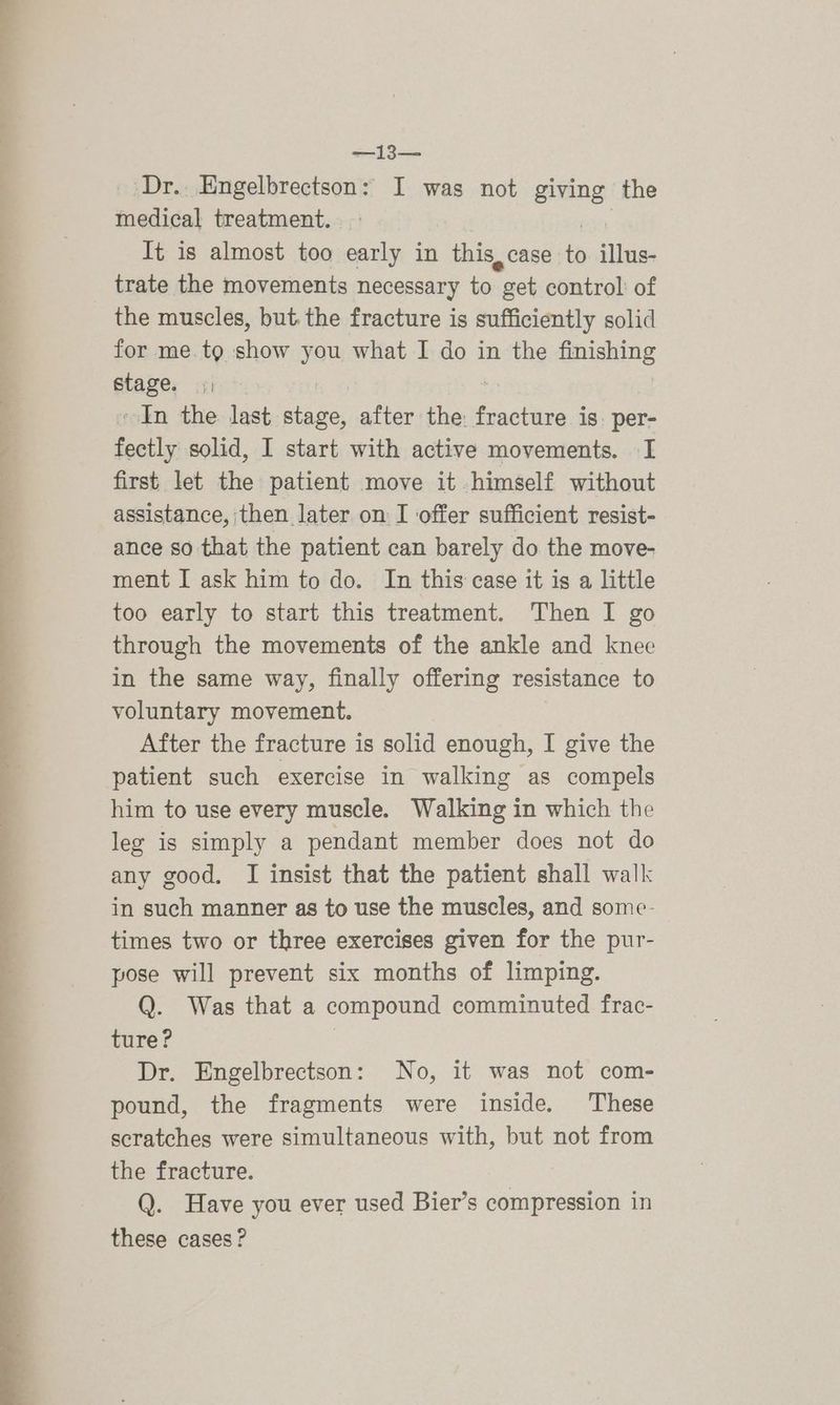 eee a eee a ee ee eae: ae _ Dr... Engelbrectson: I was not giving the medical treatment. trate the movements necessary to “get control of the muscles, but. the fracture is sufficiently solid for me. tg show you what I do in the Smaking etage. yi ~ In the last tere after the: Gaetan per- fectly solid, I start with active movements. I first let the patient move it himself without assistance, then later on I offer sufficient resist- ance so that the patient can barely do the move- ment I ask him to do. In this case it is a little too early to start this treatment. Then I go through the movements of the ankle and knee in the same way, finally offering resistance to voluntary movement. After the fracture is solid enough, I give the patient such exercise in walking as compels him to use every muscle. Walking in which the leg is simply a pendant member does not do any good. I insist that the patient shall walk in such manner as to use the muscles, and some- times two or three exercises given for the pur- pose will prevent six months of limping. Q. Was that a compound comminuted frac- ture? Dr. Engelbrectson: No, it was not com- pound, the fragments were inside. These scratches were simultaneous with, but not from the fracture. Q. Have you ever used Bier’s compression in these cases ?