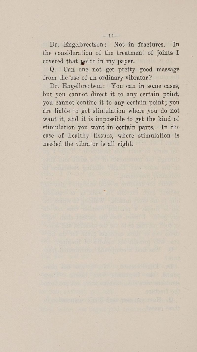 Dr. Engelbrectson: Not in fractures. In the consideration of the treatment of joints I covered that point in my paper. Q. Can one not get pretty good massage from the use of an ordinary vibrator? Dr. Engelbrectson: You can in some cases, but you cannot direct it to any certain point, you cannot confine it to any certain point; you are liable to get stimulation where you do not want it, and it is impossible to get the kind of stimulation you want in certain parts. In the case of healthy tissues, where stimulation is needed the vibrator is all right.