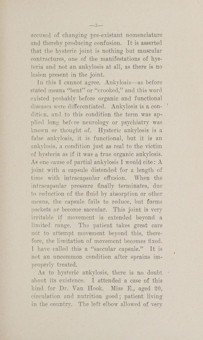 9 —_o— accused of changing pre-existant nomenclature and thereby producing confusion. It is asserted that the hysteric joint is nothing but muscular contractures, one of the manifestations of hys- teria and not an ankylosis at all, as there is no lesion present in the joint. In this I cannot agree. Ankylosis—as before stated means “‘bent” or “crooked,” and this word existed probably before organic and functional diseases were differentiated. Ankylosis is a con-- diticn, and to this condition the term was ap- plied long before neurology or psychiatry was known or thought of. Hysteric ankylosis is a false ankylosis, it is functional, but it is an ankylosis, a condition just as real to the victim of hysteria as if it was a true organic ankylosis. As one cause of partial ankylosis I would cite: A joint with a capsule distended for a length of time with intracapsular effusion. When the intracapsular pressure finally terminates, due to reduction of the fluid by absorption or other means, the capsule fails to reduce, but forms pockets or become saccular. This joint is very irritable if movement is extended beyond a limited range. The patient takes great care not to attempt movement beyond this, there- fore, the limitation of movement becomes fixed. I have called this a “saccular capsule.” It is not an uncommon condition after sprains im- properly treated. As to hysteric ankylosis, there is no doubt about its existence. I attended a case of this kind for Dr. Van Hook. Miss E., aged 20, circulation and nutrition good; patient living in the country. The left elbow allowed of very