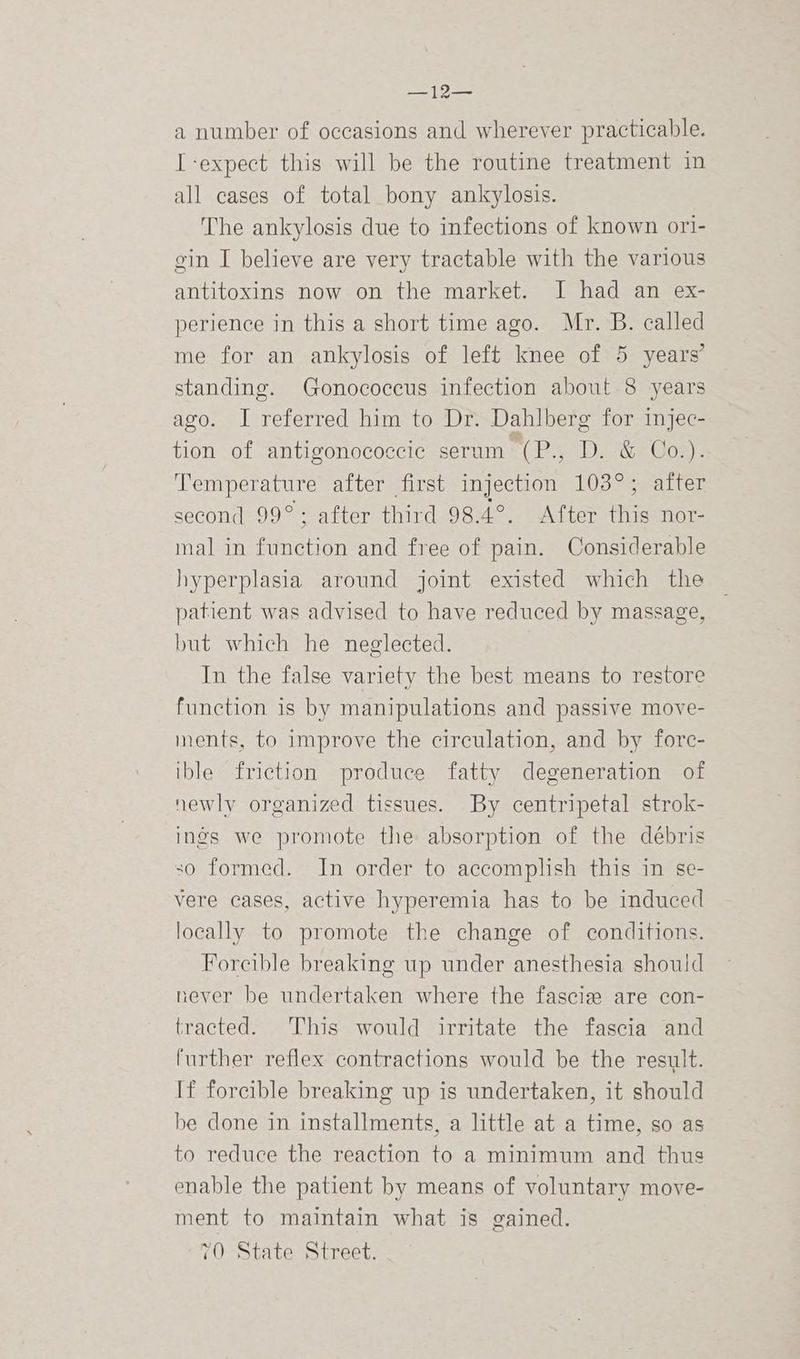 mS Pee Cd a number of occasions and wherever practicable. I-expect this will be the routine treatment in all cases of total bony ankylosis. The ankylosis due to infections of known ori- gin I believe are very tractable with the various antitoxins now on the market. I had an ex- perience in this a short time ago. Mr. B. called me for an ankylosis of left knee of 5 years’ standing. Gonococeus infection about 8 years ago. I referred him to Dr. Dahlberg for injec- tion of antigonococcic serum (P., D. &amp; Co.). Temperature after first injection 103°; after second 99°; after third 98.4°. After this nor- mal in function and free of pain. Considerable hyperplasia around joint existed which the patient was advised to have reduced by massage, but which he neglected. In the false variety the best means to restore function is by manipulations and passive move- ments, to improve the circulation, and by forc- ible friction produce fatty degeneration of newly organized tissues. By centripetal strok- ings we promote the absorption of the débris so formed. In order to accomplish this in se- vere cases, active hyperemia has to be induced locally to promote the change of conditions. Forcible breaking up under anesthesia should never be undertaken where the fascie are con- tracted. This would irritate the fascia and further reflex contractions would be the result. If forcible breaking up is undertaken, it should be done in installments, a little at a time, so as to reduce the reaction to a minimum and thus enable the patient by means of voluntary move- ment to maintain what is gained. 70 State Street.