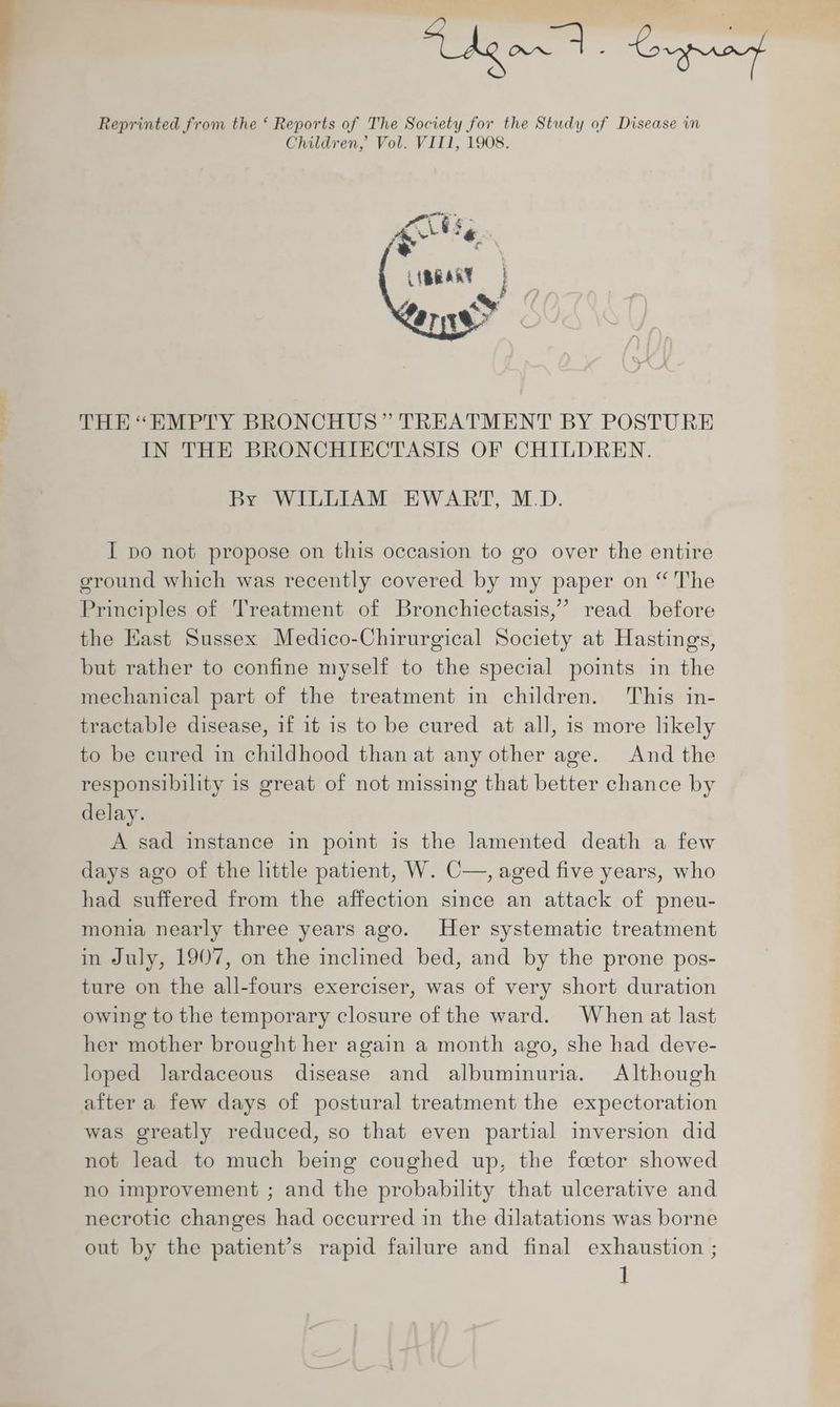 Lge 4s Spy Reprinted from the ‘ Reports of The Society for the Study of Disease in Children, Vol. VIT1, 1908. THE “EMPTY BRONCHUS” TREATMENT BY POSTURE IN THE BRONCHIECTASIS OF CHILDREN. By WILLIAM EWART, M.D. I po not propose on this occasion to go over the entire ground which was recently covered by my paper on “ The Principles of Treatment of Bronchiectasis,” read before the East Sussex Medico-Chirurgical Society at Hastings, but rather to confine myself to the special points in the mechanical part of the treatment in children. This in- tractable disease, if it is to be cured at all, is more likely to be cured in childhood than at any other age. And the responsibility is great of not missing that better chance by delay. A sad instance in point is the lamented death a few days ago of the little patient, W. C—, aged five years, who had suffered from the affection since an attack of pneu- monia nearly three years ago. Her systematic treatment in July, 1907, on the inclined bed, and by the prone pos- ture on the all-fours exerciser, was of very short duration owing to the temporary closure of the ward. When at last her mother brought her again a month ago, she had deve- loped lJardaceous disease and albuminuria. Although after a few days of postural treatment the expectoration was greatly reduced, so that even partial inversion did not lead to much being coughed up, the foetor showed no improvement ; and the probability that ulcerative and necrotic changes had occurred in the dilatations was borne out by the patient’s rapid failure and final exhaustion ;