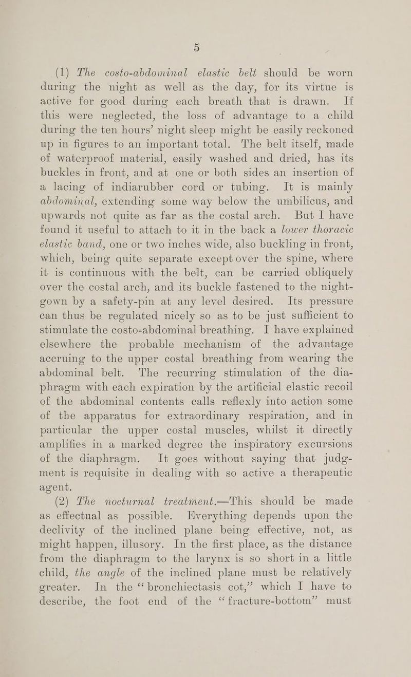 (1) The costo-abdominal elastic belt should be worn during the night as well as the day, for its virtue is active for good during each breath that is drawn. If this were neglected, the loss of advantage to a child during the ten hours’ night sleep might be easily reckoned up in figures to an important total. The belt itself, made of waterproof material, easily washed and dried, has its buckles in front, and at one or both sides an insertion of a lacing of indiarubber cord or tubing. It is mainly abdominal, extending some way below the umbilicus, and upwards not quite as far as the costal arch. But I have found it useful to attach to it in the back a lower thoracic elastic band, one or two inches wide, also buckling in front, which, being quite separate except over the spine, where it is continuous with the belt, can be carried obliquely over the costal arch, and its buckle fastened to the night- gown by a safety-pin at any level desired. Its pressure can thus be regulated nicely so as to be just sufficient to stimulate the costo-abdominal breathing. I have explained elsewhere the probable mechanism of the advantage accruing to the upper costal breathing from wearing the abdominal belt. The recurring stimulation of the dia- phragm with each expiration by the artificial elastic recoil of the abdominal contents calls reflexly into action some of the apparatus for extraordinary respiration, and in particular the upper costal muscles, whilst it directly amplifies in a marked degree the inspiratory excursions of the diaphragm. It goes without saying that judg- ment is requisite in dealing with so active a therapeutic agent. (2) The nocturnal treatment.—This should be made as effectual as possible. Everything depends upon the declivity of the inclined plane being effective, not, as might happen, illusory. In the first place, as the distance from the diaphragm to the larynx is so short in a little child, the angle of the inclined plane must be relatively greater. In the “ bronchiectasis cot,’ which I have to describe, the foot end of the ‘ fracture-bottom” must