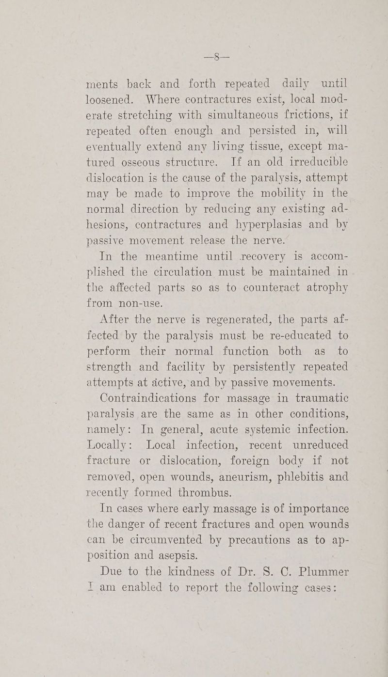 pene ments back and forth repeated daily until loosened. Where contractures exist, local mod- erate stretching with simultaneous frictions, if repeated often enough and persisted in, will eventually extend any living tissue, except ma- tured osseous structure. If an old irreducible dislocation is the cause of the paralysis, attempt may be made to improve the mobility in the normal direction by reducing any existing ad- hesions, contractures and hyperplasias and by passive movement release the nerve. In the meantime until recovery is accom- plished the circulation must be maintained in the affected parts so as to counteract atrophy from non-use. After the nerve is regenerated, the parts af- fected by the paralysis must be re-educated to perform their normal function both as to strength and facility by persistently repeated attempts at active, and by passive movements. Contraindications for massage in traumatic paralysis are the same as in other conditions, namely: In general, acute systemic infection. Locally: Local infection, recent unreduced fracture or dislocation, foreign body if not removed, open wounds, aneurism, phlebitis and recently formed thrombus. In cases where early massage is of importance the danger of recent fractures and open wounds can be circumvented by precautions as to ap- position and asepsis. Due to the kindness of Dr. S. C. Plummer F am enabled to report the following cases:
