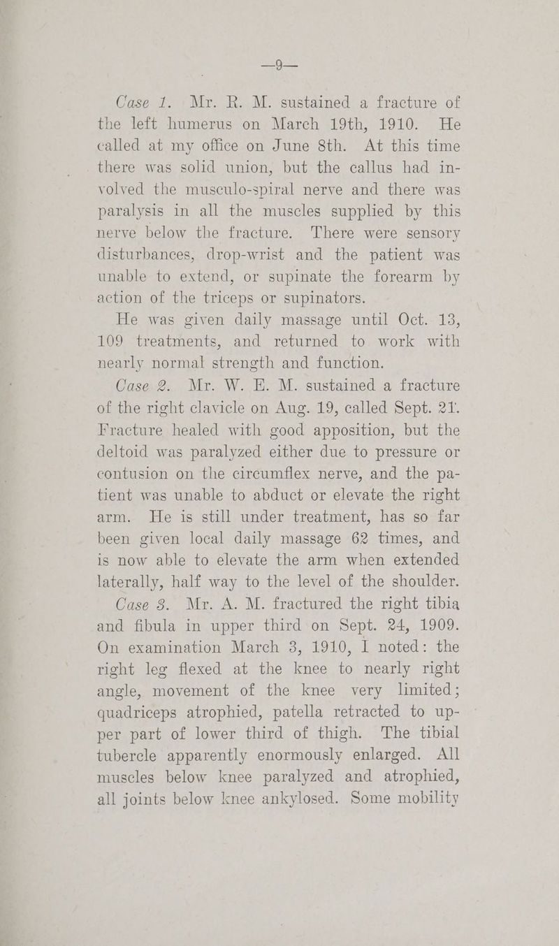 ay Se Case 1. Mr. R. M. sustained a fracture of the left humerus on March 19th, 1910. He called at my office on June 8th. At this time there was solid union, but the callus had in- volved the musculo-spiral nerve and there was paralysis in all the muscles supplied by this nerve below the fracture. There were sensory disturbances, drop-wrist and the patient was unable to extend, or supinate the forearm by action of the triceps or supinators. He was given daily massage until Oct. 13, 109 treatments, and returned to work with nearly normal strength and function. Case 2. Mr. W. HE. M. sustained a fracture of the right clavicle on Aug. 19, called Sept. 21. Fracture healed with good apposition, but the deltoid was paralyzed either due to pressure or contusion on the circumflex nerve, and the pa- tient was unable to abduct or elevate the right arm. He is still under treatment, has so far been given local daily massage 62 times, and is now able to elevate the arm when extended laterally, half way to the level of the shoulder. Case 8. Mr. A. M. fractured the right tibia and fibula in upper third on Sept. 24, 1909. On examination March 3, 1910, I noted: the right leg flexed at the knee to nearly right angle, movement of the knee very limited; quadriceps atrophied, patella retracted to up- per part of lower third of thigh. The tibial tubercle apparently enormously enlarged. All muscles below knee paralyzed and atrophied, all joints below knee ankylosed. Some mobility
