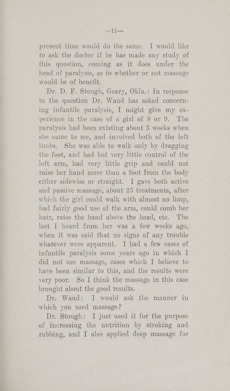 present time would do the same. I would like to ask the doctor if he has made any study of this question, coming as it does under the head of paralysis, as to whether or not massage would be of benefit. Dr. D. F. Stough, Geary, Okla.: In response to the question Dr. Waud has asked concern- ing infantile paralysis, I might give my ex- perience in the case of a girl of 8 or 9. The paralysis had been existing about 3 weeks when she came to me, and involved both of the left limbs. She was able to walk only by dragging the foot, and had but very little control of the left arm, had very little grip and could not raise her hand more than a foot from the body either sidewise or straight. I gave both active and passive massage, about 25 treatments, after which the girl could walk with almost no hmp, had fairly good use of the arm, could comb her hair, raise the hand above the head, etc. The last I heard from her was a few weeks ago, when it was said that no signs of any trouble whatever were apparent. I had a few cases of infantile paralysis some years ago in which | did not use massage, cases which I believe to have been similar to this, and the results were very poor. So I think the massage in this case brought about the good results. Dr. Waud: I would ask the manner in which you used massage ? Dr. Stough: I just used it for the purpose of increasing the nutrition by stroking and rubbing, and I also applied deep massage for