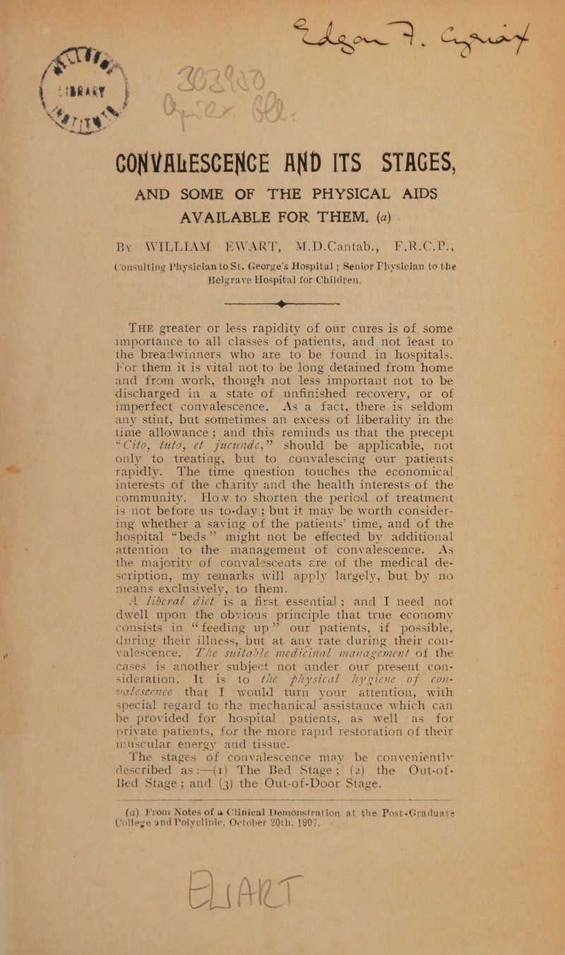 an t, : AM, Uy } da, Ct ( BRARY J oo Ler ih CONVALESCENCE AND ITS STAGES, AND SOME OF THE PHYSICAL AIDS AVAILABLE FOR THEM, (2) Dy? AWILLEAM” EBWART, M.D-Cantab.,’ F.R.C.P.; Consulting Physician to St. George’s Hospital ; Senior Physician to the Belgrave Hospital for Children, ee eee THE greater or less rapidity of our cures is of some importance to all classes of patients, and not least to the breadwinners who are to be found in hospitals. lor them it is vital not to be long detained from home and from work, though not less important not to be discharged in a state of unfinished recovery, or of imperfect convalescence, As a fact, there is seldom any stint, but sometimes an excess of liberality in the time allowance; and this reminds us that the precept “Cito, tuto, et jucunde,” should be applicable, not only to treating, but to convalescing our patients rapidly. The time question touches the economical interests of the charity and the health interests of the community. How to shorten the period of treatment is not before us to-day; but it may be worth consider- ing whether a saving of the patients’ time, and of the hospital “beds” might not be effected by additional attention to the management of convalescence. As the majority of convalesceats are of the medical de- scription, my remarks will apply largely, but by no means exclusively, 1o them. A liberal dict is a first essential; and I need not dwell upon the obvious principle that true economy consists in “feeding up” our patients, if possible, during their illness, but at any rate during their con- valescence. Zhe suttadle medicinal management of the cases is another subject not under our present con- sideration. It is to fhe physical hygiene of con- valescence that I would turn your attention, with special regard to the mechanical assistance which can be provided for hospital patients, as well as for private patients, for the more rapid restoration of their muscular energy and tissue. The stages of convalescence may be conveniently described as:—(1) The Bed Stage; (2) the Out-of- Bed PIBR® 5 and (3) the Out-of-Door act (a) rom Notes of # Clinical Demonstration at the Post-Graduate College and Polyclinic, October 20th, 1907,