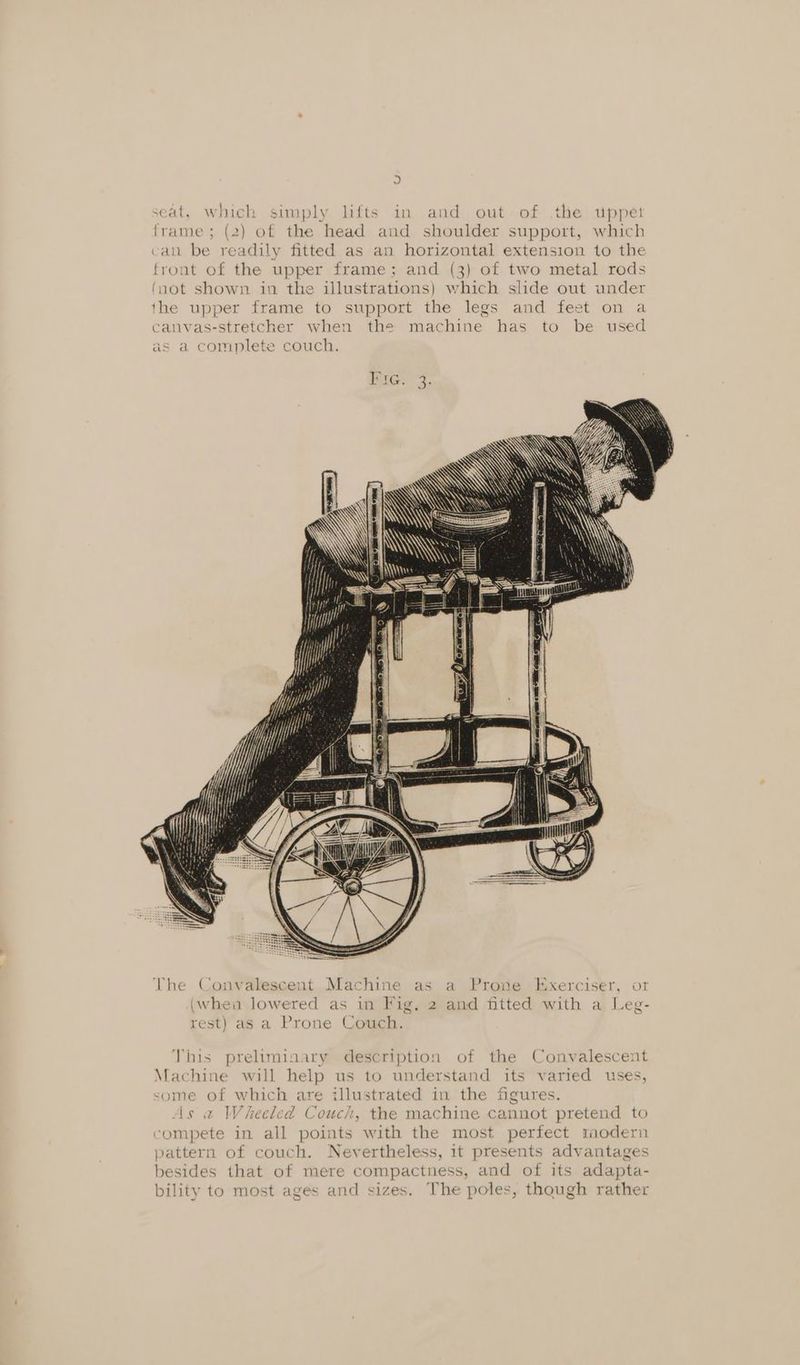 frame; (2) of the head and shoulder support, which can be readily fitted as an horizontal extension to the front of the upper frame; and (3) of two metal rods (not shown in the illustrations) which slide out under the upper frame to support the legs and feet on a canvas-stretcher when the machine has to be used as a complete couch. Pic? 2. y My \ SAY YS The Convalescent Machine as a Prone Exerciser, or (whea lowered as in Fig, 2 and fitted with a Leg- rest) as a Prone Couch. This preliminary description of the Convalescent Machine will help us to understand its varied uses, some of which are illustrated in the figures. As « Wheeled Couch, the machine cannot pretend to compete in all points with the most perfect rmodern pattern of couch. Nevertheless, it presents advantages besides that of mere compactness, and of its adapta- bility to most ages and sizes. The poles, though rather