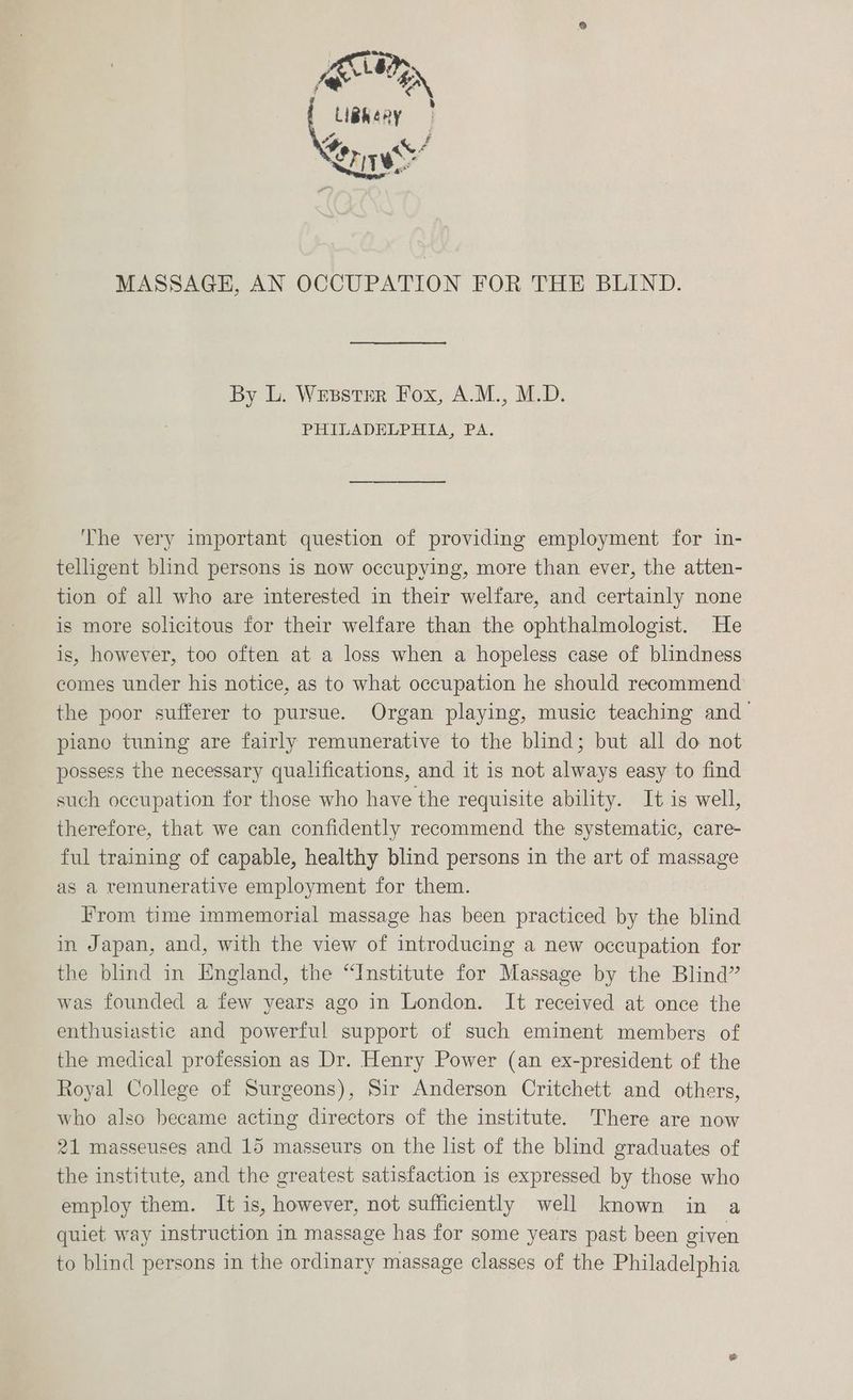 NN Saget ! <4 qf Pr us ~“ PIT’. MASSAGE, AN OCCUPATION FOR THE BLIND. By L. Wesstrr Fox, A.M., M.D. PHILADELPHIA, PA. ‘The very important question of providing employment for in- telligent blind persons is now occupying, more than ever, the atten- tion of all who are interested in their welfare, and certainly none is more solicitous for their welfare than the ophthalmologist. He is, however, too often at a loss when a hopeless case of blindness comes under his notice, as to what occupation he should recommend the poor sufferer to pursue. Organ playing, music teaching and — piano tuning are fairly remunerative to the blind; but all do not possess the necessary qualifications, and it is not always easy to find such occupation for those who have the requisite ability. It is well, therefore, that we can confidently recommend the systematic, care- ful training of capable, healthy blind persons in the art of massage as a remunerative employment for them. From time immemorial massage has been practiced by the blind in Japan, and, with the view of introducing a new occupation for the blind in England, the “Institute for Massage by the Blind” was founded a few years ago in London. It received at once the enthusiastic and powerful support of such eminent members of the medical profession as Dr. Henry Power (an ex-president of the Royal College of Surgeons), Sir Anderson Critchett and others, who also became acting directors of the institute. There are now 21 masseuses and 15 masseurs on the list of the blind graduates of the institute, and the greatest satisfaction is expressed by those who employ them. It is, however, not sufficiently well known in a quiet way instruction in massage has for some years past been given to blind persons in the ordinary massage classes of the Philadelphia