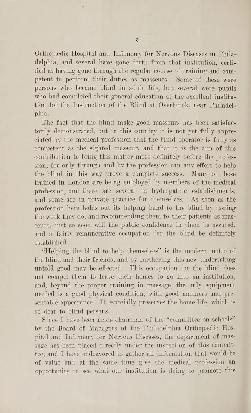 x Orthopedic Hospital and Infirmary for Nervous Diseases in Phila- delphia, and several have gone forth from that institution, certi- fied as having gone through the regular course of training and com- petent to perform their duties as masseurs. Some of these were persons who became blind in adult life, but several were pupils who had completed their general education at the excellent institu- tion for the Instruction of the Blind at Overbrook, near Philadel- phia. The fact that the blind make good masseurs has been satisfac- torily demonstrated, but in this country it is not yet fully appre- ciated by the medical profession that the blind operator is fully as competent as the sighted masseur, and that it is the aim of this contribution to bring this matter more definitely before the profes- sion, for only through and by the profession can any effort to help the blind in this way prove a complete success. Many of those trained in London are being employed by members of the medical profession, and there are several in hydropathic establishments, and some are in private practice for themselves. As soon as the profession here holds out its helping hand to the blind by testing the work they do, and recommending them to their patients as mas- seurs, just so soon will the public confidence in them be assured, and a fairly remunerative occupation for the blind be definitely established. “Helping the blind to help themselves” is the modern motto of the blind and their friends, and by furthering this new undertaking untold good may be effected. This occupation for the blind does not compel them to leave their homes to go into an institution, and, beyond the proper training in massage, the only equipment needed is a good physical condition, with good manners and pre- sentable appearance. It especially preserves the home life, which is ) so dear to blind persons. Since I have been made chairman of the “committee on schools” by the Board of Managers of the Philadelphia Orthopedic Hos- pital and Infirmary for Nervous Diseases, the department of mas- sage has been placed directly under the inspection of this commit- tee, and I have endeavored to gather all information that would be of value and at the same time give the medical profession an opportunity to see what our institution is doing to promote this
