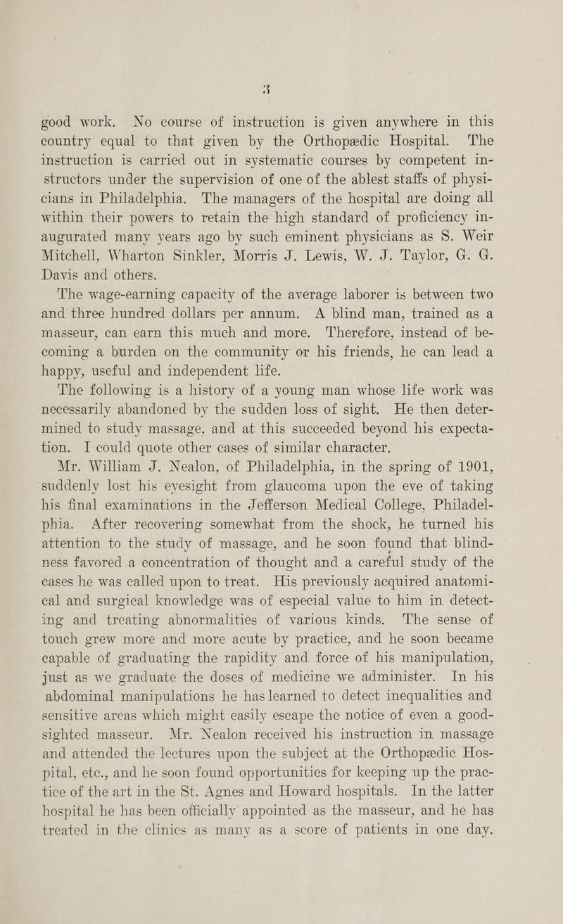 good work. No course of instruction is given anywhere in this country equal to that given by the Orthopedic Hospital. The instruction is carried out in systematic courses by competent in- structors under the supervision of one of the ablest staffs of physi- cians in Philadelphia. The managers of the hospital are doing all within their powers to retain the high standard of proficiency in- augurated many years ago by such eminent physicians as 8. Weir Mitchell, Wharton Sinkler, Morris J. Lewis, W. J. Taylor, G. G. Davis and others. | The wage-earning capacity of the average laborer is between two and three hundred dollars per annum. A blind man, trained as a masseur, can earn this much and more. Therefore, instead of be- coming a burden on the community or his friends, he can lead a happy, useful and independent life. The following is a history of a young man whose life work was necessarily abandoned by the sudden loss of sight. He then deter- mined to study massage, and at this succeeded beyond his expecta- tion. I could quote other cases of similar character. Mr. William J. Nealon, of Philadelphia, in the spring of 1901, suddenly lost his eyesight from glaucoma upon the eve of taking his final examinations in the Jefferson Medical College, Philadel- phia. After recovering somewhat from the shock, he turned his attention to the study of massage, and he soon found that blind- ness favored a concentration of thought and a careful study of the cases he was called upon to treat. His previously acquired anatomi- cal and surgical knowledge was of especial value to him in detect- ing and treating abnormalities of various kinds. ‘The sense of touch grew more and more acute by practice, and he soon became capable of graduating the rapidity and force of his manipulation, just as we graduate the doses of medicine we administer. In his abdominal manipulations he has learned to detect inequalities and sensitive areas which might easily escape the notice of even a good- sighted masseur. Mr. Nealon received his instruction in massage and attended the lectures upon the subject at the Orthopedic Hos- pital, ete., and he soon found opportunities for keeping up the prac- tice of the art in the St. Agnes and Howard hospitals. In the latter hospital he has been officially appointed as the masseur, and he has treated in the clinics as many as a score of patients in one day.