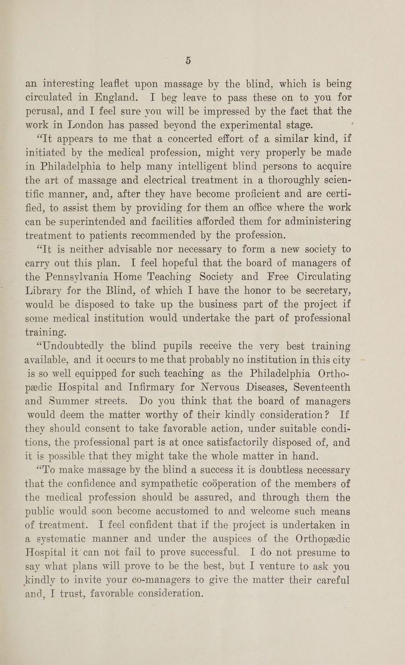 an interesting leaflet upon massage by the blind, which is being circulated in England. I beg leave to pass these on to you for perusal, and I feel sure you will be impressed by the fact that the work in London has passed beyond the experimental stage. “Tt appears to me that a concerted effort of a similar kind, if initiated by the medical profession, might very properly be made in Philadelphia to help many intelligent blind persons to acquire the art of massage and electrical treatment in a thoroughly scien- tific manner, and, after they have become proficient and are certi- fied, to assist them by providing for them an office where the work can be superintended and facilities afforded them for administering treatment to patients recommended by the profession. “Tt is neither advisable nor necessary to form a new society to earry out this plan. I feel hopeful that the board of managers of the Pennsylvania Home Teaching Society and Free Circulating Library for the Blind, of which I have the honor to be secretary, would be disposed to take up the business part of the project if some medical institution would undertake the part of professional training. “Undoubtedly the blind pupils receive the very best training available, and it occurs to me that probably no institution in this city is so well equipped for such teaching as the Philadelphia Ortho- peedic Hospital and Infirmary for Nervous Diseases, Seventeenth and Summer streets. Do you think that the board of managers would deem the matter worthy of their kindly consideration? If they should consent to take favorable action, under suitable condi- tions, the professional part is at once satisfactorily disposed of, and it is possible that they might take the whole matter in hand. “To make massage by the blind a success it is doubtless necessary that the confidence and sympathetic cooperation of the members of the medical profession should be assured, and through them the public would soon become accustomed to and welcome such means of treatment. I feel confident that if the project is undertaken in a systematic manner and under the auspices of the Orthopedic Hospital it can not fail to prove successful. I do not presume to say what plans will prove to be the best, but I venture to ask you kindly to invite your co-managers to give the matter their careful and, I trust, favorable consideration.