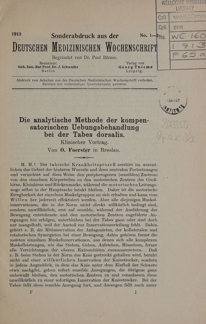 WELLCOBE ISSTHUN LIBRARY j eo Begründet von Dr. Paul Börner. Redakteur: Verlag von Geh. San.-Rat Prof. Dr. J. Schwalbe Georg Thieme Berlin. Leipzig. Abdruck von Arbeiten aus der Deutschen Medizinischen Wochenschrift verboten, Referate mit voilständiger Quellenangabe gestattet. Die analytische Methode der kompen- satorischen Uebungsbehandlung bei der Tabes dorsalis. Klinischer Vortrag. Von ®. Foerster in Breslau. M. H.! Der tabische Krankheitsprozeß zerstört im wesent- lichen das Gebiet der hinteren Wurzeln und ihrer zentralen Fortsetzungen und vernichtet auf diese Weise den peripherogenen (sensiblen) Zustrom von den einzelnen Körperteilen zu den motorischen Zentren des Groß- hirns, Kleinhirns und Rückenmarks, während die motorischen Leitungs- wege selbst in der Hauptsache intakt bleiben. Daher ist die motorische Erregbarkeit der einzelnen Muskelgruppen an sich erhalten und kann vom Willen her jederzeit effektuiert werden. Aber alle diejenigen Muskel- innervationen, die in der Norm nicht direkt willkürlich bedingt sind, sondern unwillkürlich, erst auf sensible, während der Ausführung der Bewegung entstehende und den motorischen Zentren zugeführte An- regungen hin erfolgen, unterbleiben bei der Tabes ganz oder sind doch nur mangelhaft, weil der Anstoß zur Innervationserteilung fehlt. Dahin gehört z. B. die Mitinnervation der Antagonisten, der kollateralen und rotatorischen Synergisten bei einer Bewegung, dahin gehören ferner die meisten einzelnen Muskelinnervationen, aus denen sich alle komplexen Muskelleistungen, wie das Stehen, Gehen, Aufstehen, Hinsetzen, ferner alle Verrichtungen der oberen Extremitäten zusammensetzen. Daß z. B. beim Stehen in der Norm das Knie gestreckt gehalten wird, beruht nicht auf einer willkürlichen Innervation der Kniestrecker, sondern in jedem Augenblick, in dem das Knie unter dem Einfluß der Schwere etwa nachgibt, gehen sofort sensible Anregungen, die übrigens ganz unbewußt bleiben, den motorischen. Zentren zu und veranlassen diese unwillkürlich zu einer sofortigen: Innervation der Kniestrecker. Bei der Tabes fällt diese sensible Anregung fort, und deswegen fällt auch unter