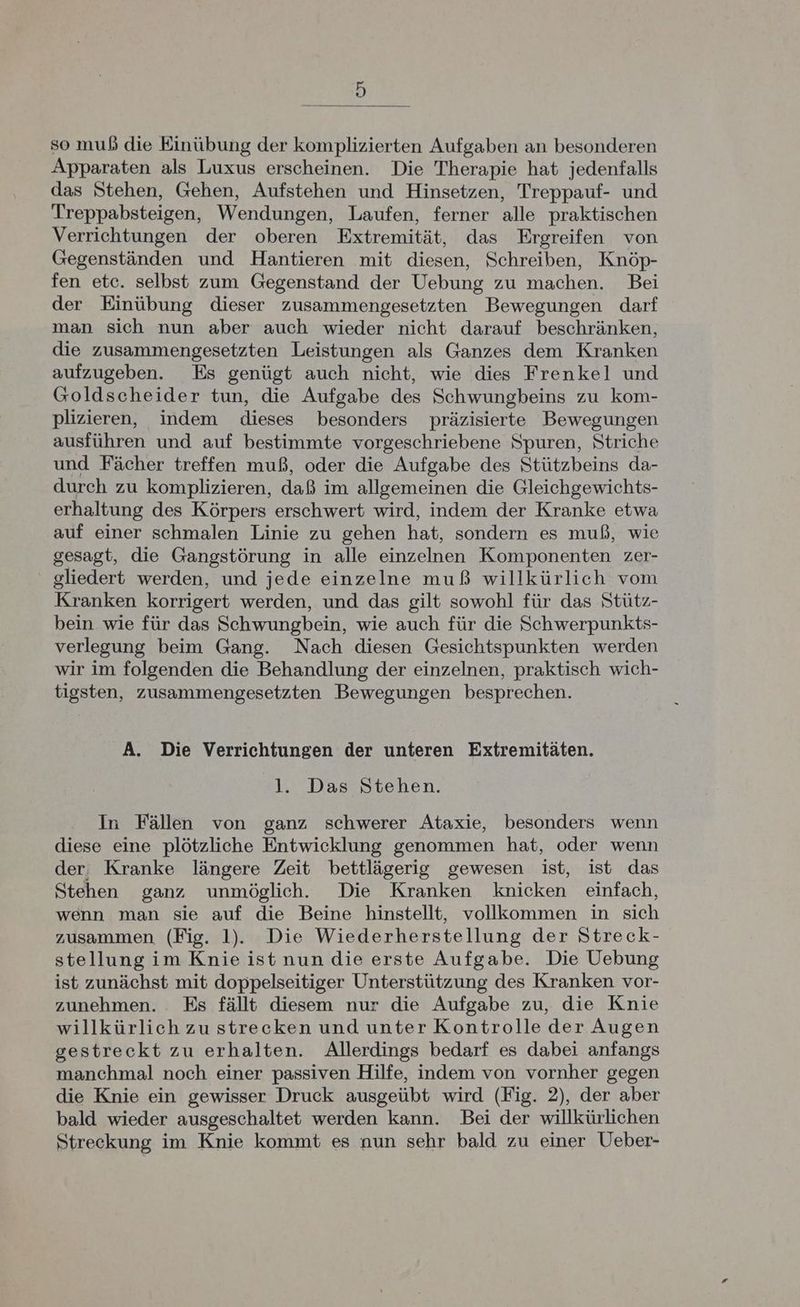 ) so muß die Einübung der komplizierten Aufgaben an besonderen Apparaten als Luxus erscheinen. Die Therapie hat jedenfalls das Stehen, Gehen, Aufstehen und Hinsetzen, Treppauf- und Treppabsteigen, Wendungen, Laufen, ferner alle praktischen Verrichtungen der oberen Extremität, das Ergreifen von Gegenständen und Hantieren mit diesen, Schreiben, Knöp- fen etc. selbst zum Gegenstand der Uebung zu machen. Bei der Einübung dieser zusammengesetzten Bewegungen darf man sich nun aber auch wieder nicht darauf beschränken, die zusammengesetzten Leistungen als Ganzes dem Kranken aufzugeben. Es genügt auch nicht, wie dies Frenkel und Goldscheider tun, die Aufgabe des Schwungbeins zu kom- plizieren, indem dieses besonders präzisierte Bewegungen ausführen und auf bestimmte vorgeschriebene Spuren, Striche und Fächer treffen muß, oder die Aufgabe des Stützbeins da- durch zu komplizieren, daß im allgemeinen die Gleichgewichts- erhaltung des Körpers erschwert wird, indem der Kranke etwa auf einer schmalen Linie zu gehen hat, sondern es muß, wie gesagt, die Gangstörung in alle einzelnen Komponenten zer- gliedert werden, und jede einzelne muß willkürlich vom Kranken korrigert werden, und das gilt sowohl für das Stütz- bein wie für das Schwungbein, wie auch für die Schwerpunkts- verlegung beim Gang. Nach diesen Gesichtspunkten werden wir im folgenden die Behandlung der einzelnen, praktisch wich- tigsten, zusammengesetzten Bewegungen besprechen. A. Die Verrichtungen der unteren Extremitäten. l. Das Stehen. In Fällen von ganz schwerer Ataxie, besonders wenn diese eine plötzliche Entwicklung genommen hat, oder wenn der, Kranke längere Zeit bettlägerig gewesen ist, ist das Stehen ganz unmöglich. Die Kranken knicken einfach, wenn man sie auf die Beine hinstellt, vollkommen in sich zusammen (Fig. 1). Die Wiederherstellung der Streck- stellung im Knie ist nun die erste Aufgabe. Die Uebung ist zunächst mit doppelseitiger Unterstützung des Kranken vor- zunehmen. Es fällt diesem nur die Aufgabe zu, die Knie willkürlich zu strecken und unter Kontrolle der Augen gestreckt zu erhalten. Allerdings bedarf es dabei anfangs manchmal noch einer passiven Hilfe, indem von vornher gegen die Knie ein gewisser Druck ausgeübt wird (Fig. 2), der aber bald wieder ausgeschaltet werden kann. Bei der willkürlichen Streckung im Knie kommt es nun sehr bald zu einer Ueber-