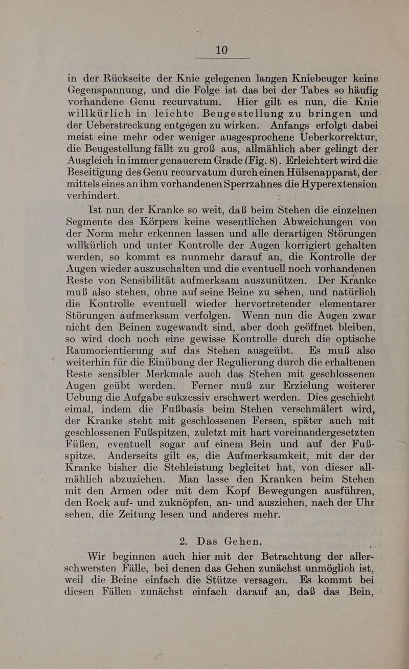 in der Rückseite der Knie gelegenen langen Kniebeuger keine (segenspannung, und die Folge ist das bei der Tabes so häufig vorhandene Genu recurvatum. Hier gilt es nun, die Knie willkürlich in leichte Beugestellung zu bringen und der Ueberstreckung entgegen zu wirken. Anfangs erfolgt dabei meist eine mehr oder weniger ausgesprochene Ueberkorrektur, die Beugestellung fällt zu groß aus, allmählich aber gelingt der Ausgleich inimmer genauerem Grade (Fig. 8). Erleichtert wird die Beseitigung des Genu recurvatum durch einen Hülsenapparat, der: mittels einesanihm vorhandenen SVaIrzut: die Hyperextension verhindert. Ist nun der Kranke so weit, daß beim Stehen die einzelnen Segmente des Körpers keine wesentlichen Abweichungen von der Norm mehr erkennen lassen und alle derartigen Störungen willkürlich und unter Kontrolle der Augen korrigiert gehalten werden, so kommt es nunmehr darauf an, die Kontrolle der Augen wieder auszuschalten und die eventuell noch vorhandenen Reste von Sensibilität aufmerksam auszunützen. Der Kranke muß also stehen, ohne auf seine Beine zu sehen, und natürlich die Kontrolle eventuell wieder hervortretender elementarer Störungen aufmerksam verfolgen. Wenn nun die Augen zwar nicht den Beinen zugewandt sind, aber doch geöffnet bleiben, so wird doch noch eine gewisse Kontrolle durch die optische Raumorientierung auf das Stehen ausgeübt. Es muß also weiterhin für die Einübung der Regulierung durch die erhaltenen Reste sensibler Merkmale auch das Stehen mit geschlossenen Augen geübt werden. Ferner muß zur Erzielung weiterer Uebung die Aufgabe sukzessiv erschwert werden. Dies geschieht eimal, indem die Fußbasis beim Stehen verschmälert wird, der Kranke steht mit geschlossenen Fersen, später auch mit geschlossenen Fußspitzen, zuletzt mit hart voreinandergesetzten Füßen, eventuell sogar auf einem Bein und auf der Fuß- spitze. Anderseits gilt es, die Aufmerksamkeit, mit der der Kranke bisher die Stehleistung begleitet hat, von dieser all- mählich abzuziehen. Man lasse den Kranken beim Stehen mit den Armen oder mit dem Kopf Bewegungen ausführen, den Rock auf- und zuknöpfen, an- und ausziehen, nach der Uhr sehen, die Zeitung lesen und anderes mehr. 9. Das Gehen. Wir beginnen auch hier mit der Betrachtung der aller- schwersten Fälle, bei denen das Gehen zunächst unmöglich ist, weil die Beine einfach die Stütze versagen. Es kommt bei diesen Fällen zunächst einfach darauf an, daß das Bein,