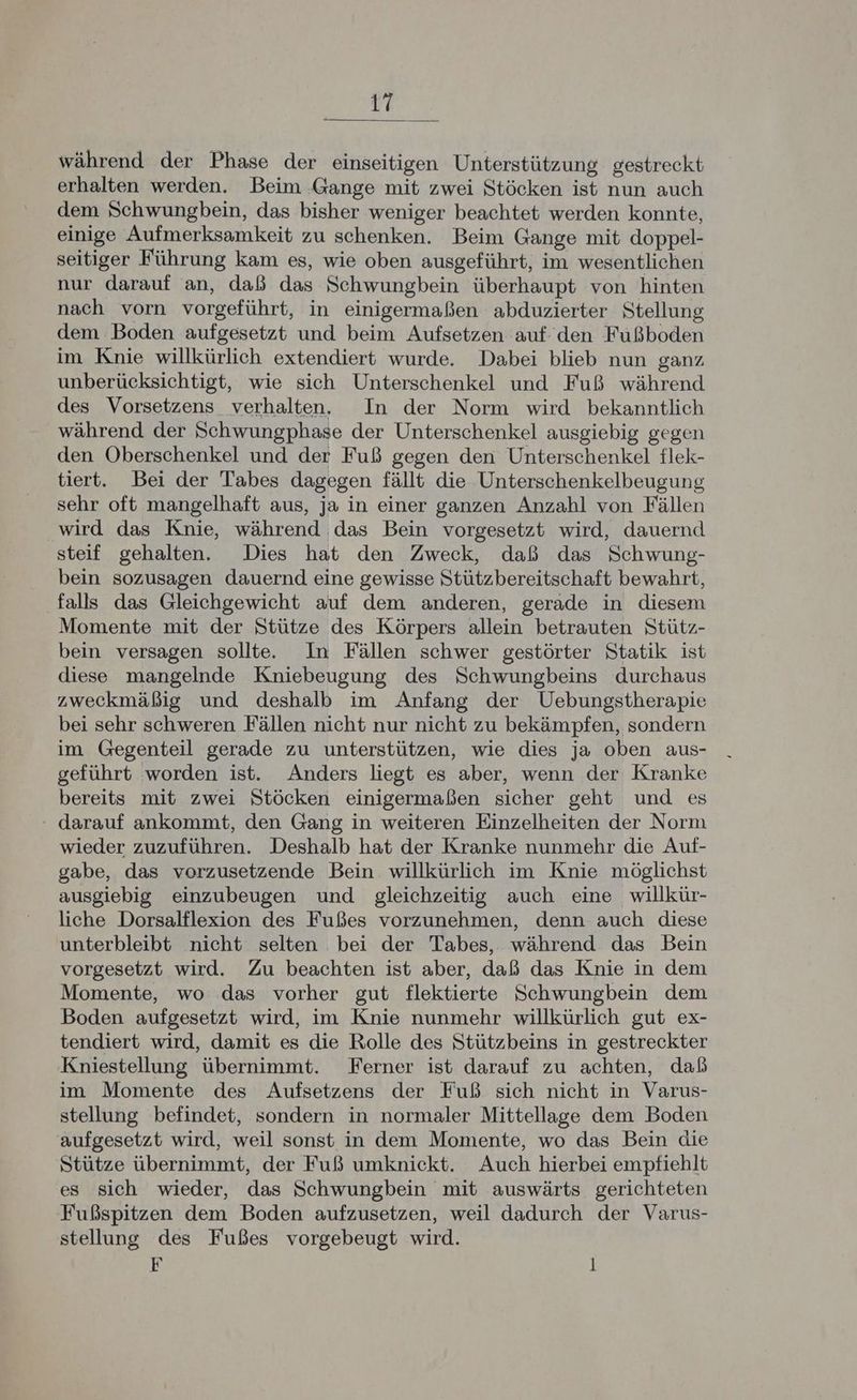 während der Phase der einseitigen Unterstützung gestreckt erhalten werden. Beim Gange mit zwei Stöcken ist nun auch dem Schwungbein, das bisher weniger beachtet werden konnte, einige Aufmerksamkeit zu schenken. Beim Gange mit doppel- seitiger Führung kam es, wie oben ausgeführt, im wesentlichen nur darauf an, daß das Schwungbein überhaupt von hinten nach vorn vorgeführt, in einigermaßen abduzierter Stellung dem Boden aufgesetzt und beim Aufsetzen auf den Fußboden im Knie willkürlich extendiert wurde. Dabei blieb nun ganz unberücksichtigt, wie sich Unterschenkel und Fuß während des Vorsetzens verhalten. In der Norm wird bekanntlich während der Schwungphase der Unterschenkel ausgiebig gegen den Oberschenkel und der Fuß gegen den Unterschenkel flek- tiert. Bei der Tabes dagegen fällt die Unterschenkelbeugung sehr oft mangelhaft aus, ja in einer ganzen Anzahl von Fällen wird das Knie, während das Bein vorgesetzt wird, dauernd steif gehalten. Dies hat den Zweck, daß das Schwung- bein sozusagen dauernd eine gewisse Stützbereitschaft bewahrt, ‚falls das Gleichgewicht auf dem anderen, gerade in diesem Momente mit der Stütze des Körpers allein betrauten Stütz- bein versagen sollte. In Fällen schwer gestörter Statik ist diese mangelnde Kniebeugung des Schwungbeins durchaus zweckmäßig und deshalb im Anfang der Uebungstherapie bei sehr schweren Fällen nicht nur nicht zu bekämpfen, sondern im Gegenteil gerade zu unterstützen, wie dies ja oben aus- geführt worden ist. Anders liegt es aber, wenn der Kranke bereits mit zwei Stöcken einigermaßen sicher geht und es : darauf ankommt, den Gang in weiteren Einzelheiten der Norm wieder zuzuführen. Deshalb hat der Kranke nunmehr die Auf- gabe, das vorzusetzende Bein willkürlich im Knie möglichst ausgiebig einzubeugen und gleichzeitig auch eine willkür- liche Dorsalflexion des Fußes vorzunehmen, denn auch diese unterbleibt nicht selten bei der Tabes, während das Bein vorgesetzt wird. Zu beachten ist aber, daß das Knie in dem Momente, wo das vorher gut flektierte Schwungbein dem Boden aufgesetzt wird, im Knie nunmehr willkürlich gut ex- tendiert wird, damit es die Rolle des Stützbeins in gestreckter Kniestellung übernimmt. Ferner ist darauf zu achten, daß im Momente des Aufsetzens der Fuß sich nicht in Varus- stellung befindet, sondern in normaler Mittellage dem Boden aufgesetzt wird, weil sonst in dem Momente, wo das Bein die Stütze übernimmt, der Fuß umknickt. Auch hierbei empfiehlt es sich wieder, das Schwungbein mit auswärts gerichteten Fußspitzen dem Boden aufzusetzen, weil dadurch der Varus- stellung des Fußes vorgebeugt wird. F l