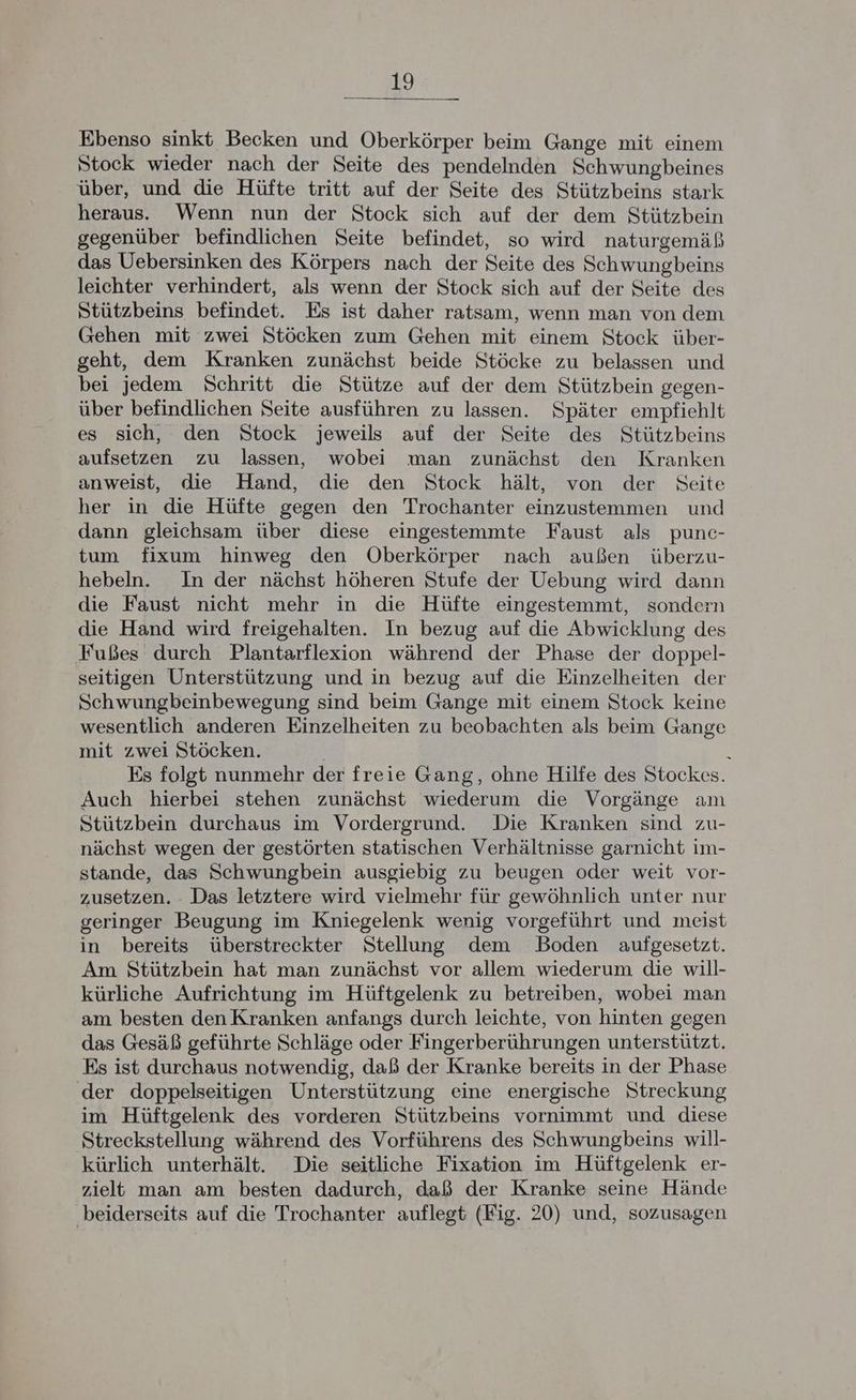 Ebenso sinkt Becken und Oberkörper beim Gange mit einem Stock wieder nach der Seite des pendelnden Schwungbeines über, und die Hüfte tritt auf der Seite des Stützbeins stark heraus. Wenn nun der Stock sich auf der dem Stützbein gegenüber befindlichen Seite befindet, so wird naturgemäß das Uebersinken des Körpers nach der Seite des Schwungbeins leichter verhindert, als wenn der Stock sich auf der Seite des Stützbeins befindet. Es ist daher ratsam, wenn man von dem Gehen mit zwei Stöcken zum Gehen mit einem Stock über- geht, dem Kranken zunächst beide Stöcke zu belassen und bei jedem Schritt die Stütze auf der dem Stützbein gegen- über befindlichen Seite ausführen zu lassen. Später empfiehlt es sich, den Stock jeweils auf der Seite des Stützbeins aufsetzen zu lassen, wobei man zunächst den Kranken anweist, die Hand, die den Stock hält, von der Seite her in die Hüfte gegen den Trochanter einzustemmen und dann gleichsam über diese eingestemmte Faust als punc- tum fixum hinweg den Oberkörper nach außen überzu- hebeln. In der nächst höheren Stufe der Uebung wird dann die Faust nicht mehr in die Hüfte eingestemmt, sondern die Hand wird freigehalten. In bezug auf die Abwicklung des Fußes durch Plantarflexion während der Phase der doppel- seitigen Unterstützung und in bezug auf die Einzelheiten der Schwungbeinbewegung sind beim Gange mit einem Stock keine wesentlich anderen Einzelheiten zu beobachten als beim Gange mit zwei Stöcken. \ Es folgt nunmehr der freie Gang, ohne Hilfe des Stockes. Auch hierbei stehen zunächst wiederum die Vorgänge am Stützbein durchaus im Vordergrund. Die Kranken sind zu- nächst wegen der gestörten statischen Verhältnisse garnicht im- stande, das Schwungbein ausgiebig zu beugen oder weit vor- zusetzen. - Das letztere wird vielmehr für gewöhnlich unter nur geringer Beugung im Kniegelenk wenig vorgeführt und meist in bereits überstreckter Stellung dem Boden aufgesetzt. Am Stützbein hat man zunächst vor allem wiederum die will- kürliche Aufrichtung im Hüftgelenk zu betreiben, wobei man am besten denKranken anfangs durch leichte, von hinten gegen das Gesäß geführte Schläge oder Fingerberührungen unterstützt. Es ist durchaus notwendig, daß der Kranke bereits in der Phase der doppelseitigen Unterstützung eine energische Streckung im Hüftgelenk des vorderen Stützbeins vornimmt und diese Streckstellung während des Vorführens des Schwungbeins will- kürlich unterhält. Die seitliche Fixation im Hüftgelenk er- zielt man am besten dadurch, daß der Kranke seine Hände ‚beiderseits auf die Trochanter auflegt (Fig. 20) und, sozusagen