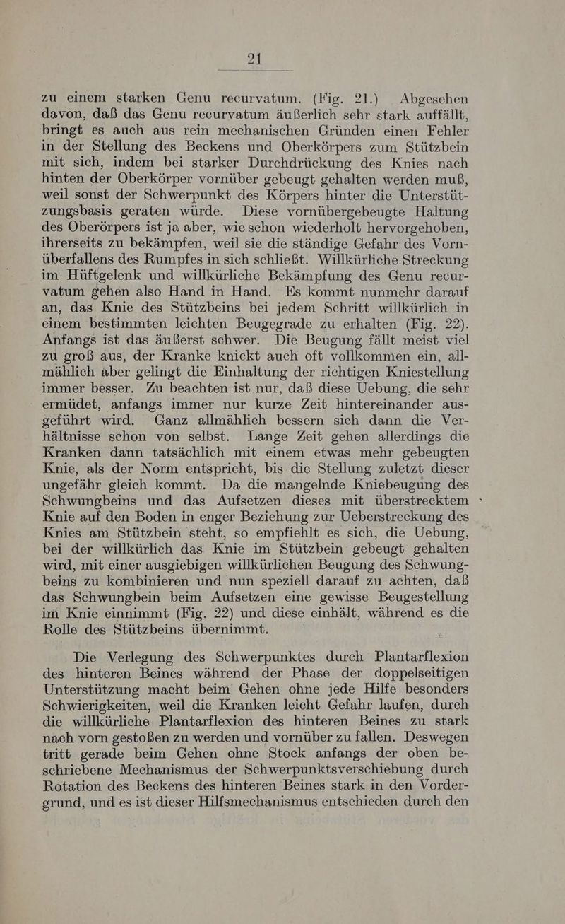 davon, daß das Genu recurvatum äußerlich sehr stark auffällt, bringt es auch aus rein mechanischen Gründen einen Fehler in der Stellung des Beckens und Oberkörpers zum Stützbein mit sich, indem bei starker Durchdrückung des Knies nach hinten der Oberkörper vornüber gebeugt gehalten werden muß, weil sonst der Schwerpunkt des Körpers hinter die Unterstüt- zungsbasis geraten würde. Diese vornübergebeugte Haltung des Oberörpers ist ja aber, wieschon wiederholt hervorgehoben, ihrerseits zu bekämpfen, weil sie die ständige Gefahr des Vorn- überfallens des Rumpfes in sich schließt. Willkürliche Streckung im Hüftgelenk und willkürliche Bekämpfung des Genu recur- vatum gehen also Hand in Hand. Es kommt nunmehr darauf an, das Knie des Stützbeins bei jedem Schritt willkürlich in einem bestimmten leichten Beugegrade zu erhalten (Fig. 22). Anfangs ist das äußerst schwer. Die Beugung fällt meist viel zu groß aus, der Kranke knickt auch oft vollkommen ein, all- mählich aber gelingt die Einhaltung der richtigen Kniestellung immer besser. Zu beachten ist nur, daß diese Uebung, die sehr ' ermüdet, anfangs immer nur kurze Zeit hintereinander aus- geführt wird. Ganz allmählich bessern sich dann die Ver- hältnisse schon von selbst. Lange Zeit gehen allerdings die Kranken dann tatsächlich mit einem etwas mehr gebeugten Knie, als der Norm entspricht, bis die Stellung zuletzt dieser ungefähr gleich kommt. Da die mangelnde Kniebeugung des Schwungbeins und das Aufsetzen dieses mit überstrecktem » Knie auf den Boden in enger Beziehung zur Ueberstreckung des Knies am Stützbein steht, so empfiehlt es sich, die Uebung, bei der willkürlich das Knie im Stützbein gebeugt gehalten wird, mit einer ausgiebigen willkürlichen Beugung des Schwung- beins zu kombinieren und nun speziell darauf zu achten, dab das Schwungbein beim Aufsetzen eine gewisse Beugestellung im Knie einnimmt (Fig. 22) und diese einhält, während es die Rolle des Stützbeins übernimmt. | | Die Verlegung des Schwerpunktes durch Plantarflexion des hinteren Beines während der Phase der doppelseitigen Unterstützung macht beim Gehen ohne jede Hilfe besonders Schwierigkeiten, weil die Kranken leicht Gefahr laufen, durch die willkürliche Plantarflexion des hinteren Beines zu stark nach vorn gestoßen zu werden und vornüber zu fallen. Deswegen tritt gerade beim Gehen ohne Stock anfangs der oben be- schriebene Mechanismus der Schwerpunktsverschiebung durch Rotation des Beckens des hinteren Beines stark in den Vorder- grund, und es ist dieser Hilfsmechanismus entschieden durch den