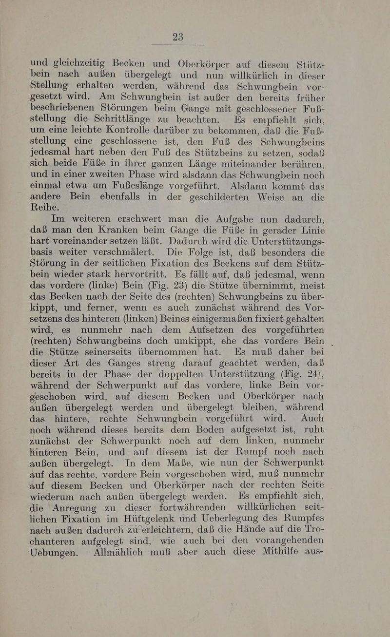 und gleichzeitig Becken und Oberkörper auf diesem Stütz- bein nach außen übergelegt und nun willkürlich in dieser Stellung erhalten werden, während das Schwungbein vor- gesetzt wird. Am Schwungbein ist außer den bereits früher beschriebenen Störungen beim Gange mit geschlossener Fuß- stellung die Schrittlänge zu beachten. Es empfiehlt sich, um eine leichte Kontrolle darüber zu bekommen, daß die Fuß- stellung eine geschlossene ist, den Fuß des Schwungbeins jedesmal hart neben den Fuß des Stützbeins zu setzen, sodaß sich beide Füße in ihrer ganzen Länge miteinander berühren, und in einer zweiten Phase wird alsdann das Schwungbein noch einmal etwa um Fußeslänge vorgeführt. Alsdann kommt das andere Bein ebenfalls in der geschilderten Weise an die Reihe. Im weiteren erschwert man die Aufgabe nun dadurch, daß man den Kranken beim Gange die Füße in gerader Linie hart voreinander setzen läßt. Dadurch wird die Unterstützungs- basis weiter verschmälert. Die Folge ist, daß besonders die Störung in der seitlichen Fixation des Beckens auf dem Stütz- bein wieder stark hervortritt. Es fällt auf, daß jedesmal, wenn das vordere (linke) Bein (Fig. 23) die Stütze übernimmt, meist das Becken nach der Seite des (rechten) Schwungbeins zu über- kippt, und ferner, wenn es auch zunächst während des Vor- setzens des hinteren (linken) Beines einigermaßen fixiert gehalten wird, es nunmehr nach dem Aufsetzen des vorgeführten (rechten) Schwungbeins doch umkippt, ehe das vordere Bein | die Stütze seinerseits übernommen hat. Es muß daher bei dieser Art des Ganges streng darauf geachtet werden, daß bereits in der Phase der doppelten Unterstützung (Fig. 24), während der Schwerpunkt auf das vordere, linke Bein vor- geschoben wird, auf diesem Becken und Oberkörper nach außen übergelegt werden und übergelegt bleiben, während das hintere, rechte Schwungbein vorgeführt wird. Auch noch während dieses bereits dem Boden aufgesetzt ist, ruht zunächst der Schwerpunkt noch auf dem linken, nunmehr hinteren Bein, und auf diesem ist der Rumpf noch nach außen übergelegt. In dem Maße, wie nun der Schwerpunkt auf das rechte, vordere Bein vorgeschoben wird, muß nunmehr auf diesem Becken und Oberkörper nach der rechten Seite wiederum nach außen übergelegt werden. Es empfiehlt sich, die Anregung zu dieser fortwährenden willkürlichen seit- lichen Fixation im Hüftgelenk und Ueberlegung des Rumpfes nach außen dadurch zu’erleichtern, daß die Hände auf die Tro- chanteren aufgelegt sind, wie auch bei den vorangehenden ‘Uebungen. Allmählich muß aber auch diese Mithilfe aus-