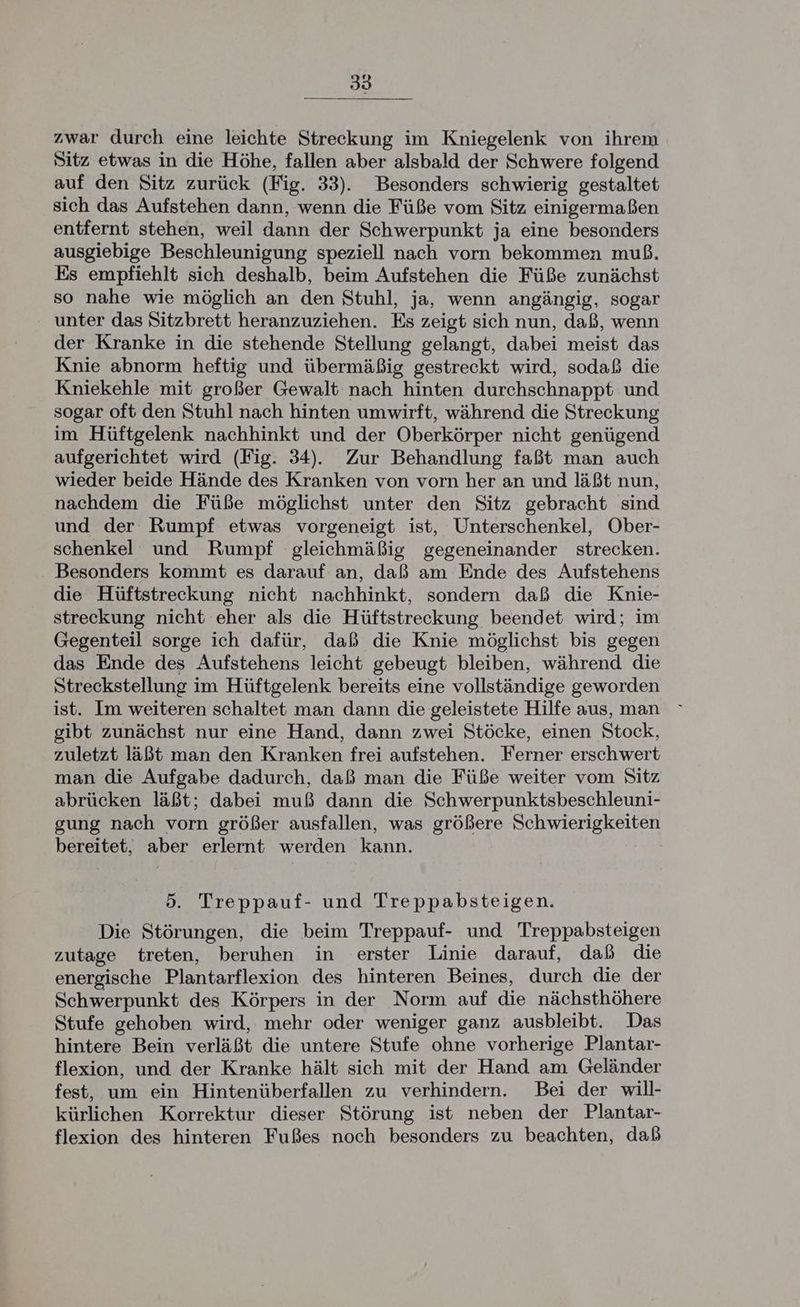 zwar durch eine leichte Streckung im Kniegelenk von ihrem Sitz etwas in die Höhe, fallen aber alsbald der Schwere folgend auf den Sitz zurück (Fig. 33). Besonders schwierig gestaltet sich das Aufstehen dann, wenn die Füße vom Sitz einigermaßen entfernt stehen, weil dann der Schwerpunkt ja eine besonders ausgiebige Beschleunigung speziell nach vorn bekommen muß. Es empfiehlt sich deshalb, beim Aufstehen die Füße zunächst so nahe wie möglich an den Stuhl, ja, wenn angängig, sogar unter das Sitzbrett heranzuziehen. Es zeigt sich nun, daß, wenn der Kranke in die stehende Stellung gelangt, dabei meist das Knie abnorm heftig und übermäßig gestreckt wird, sodaß die Kniekehle mit großer Gewalt nach hinten durchschnappt und sogar oft den Stuhl nach hinten umwirft, während die Streckung im Hüftgelenk nachhinkt und der Oberkörper nicht genügend aufgerichtet wird (Fig. 34). Zur Behandlung faßt man auch wieder beide Hände des Kranken von vorn her an und läßt nun, nachdem die Füße möglichst unter den Sitz gebracht sind und der Rumpf etwas vorgeneigt ist, Unterschenkel, Ober- schenkel und Rumpf gleichmäßig gegeneinander strecken. . Besonders kommt es darauf an, daß am Ende des Aufstehens die Hüftstreckung nicht nachhinkt, sondern daß die Knie- streckung nicht eher als die Hüftstreckung beendet wird; im Gegenteil sorge ich dafür, daß die Knie möglichst bis gegen das Ende des Aufstehens leicht gebeugt bleiben, während die Streckstellung im Hüftgelenk bereits eine vollständige geworden ist. Im weiteren schaltet man dann die geleistete Hilfe aus, man gibt zunächst nur eine Hand, dann zwei Stöcke, einen Stock, zuletzt läßt man den Kranken frei aufstehen. Ferner erschwert man die Aufgabe dadurch, daß man die Füße weiter vom Sitz abrücken läßt; dabei muß dann die Schwerpunktsbeschleuni- gung nach vorn größer ausfallen, was größere Schwierigkeiten bereitet, aber erlernt werden kann. 5. Treppauf- und Treppabsteigen. Die Störungen, die beim Treppauf- und Treppabsteigen zutage treten, beruhen in erster Linie darauf, daß die energische Plantarflexion des hinteren Beines, durch die der Schwerpunkt des Körpers in der Norm auf die nächsthöhere Stufe gehoben wird, mehr oder weniger ganz ausbleibt. Das hintere Bein verläßt die untere Stufe ohne vorherige Plantar- flexion, und der Kranke hält sich mit der Hand am Geländer fest, um ein Hintenüberfallen zu verhindern. Bei der will- kürlichen Korrektur dieser Störung ist neben der Plantar- flexion des hinteren Fußes noch besonders zu beachten, daß