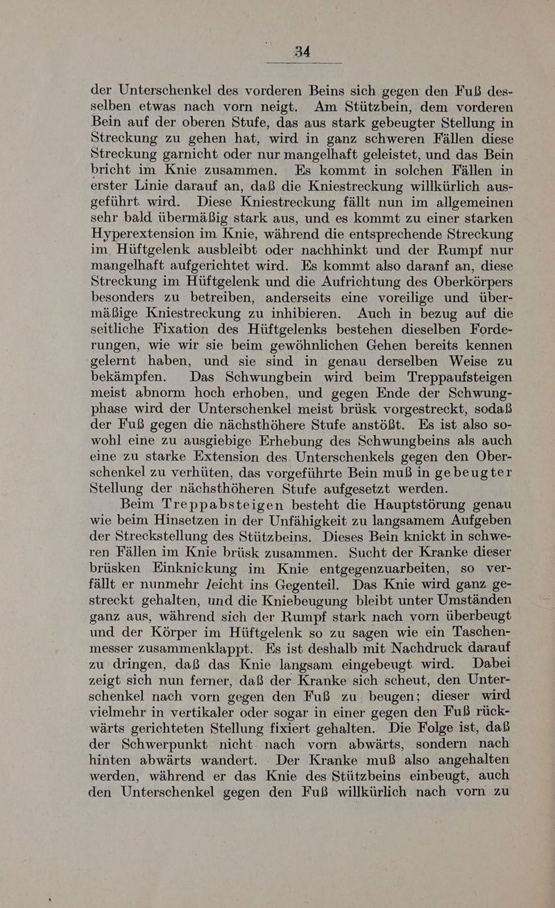 der Unterschenkel des vorderen Beins sich gegen den Fuß des- selben etwas nach vorn neigt. Am Stützbein, dem vorderen Bein auf der oberen Stufe, das aus stark gebeugter Stellung in Streckung zu gehen hat, wird in ganz schweren Fällen diese Streckung garnicht oder nur mangelhaft geleistet, und das Bein bricht im Knie zusammen. Es kommt in solchen Fällen in erster Linie darauf an, daß die Kniestreckung willkürlich aus- geführt. wird. Diese Kniestreckung fällt nun im allgemeinen sehr bald übermäßig stark aus, und es kommt zu einer starken Hyperextension im Knie, während die entsprechende Streckung im. Hüftgelenk ausbleibt oder nachhinkt und der Rumpf nur mangelhaft aufgerichtet wird. Es kommt also daranf an, diese Streckung im Hüftgelenk und die Aufrichtung des Oberkörpers besonders zu betreiben, anderseits eine voreilige und über- mäßige Kniestreckung zu inhibieren. Auch in bezug auf die seitliche Fixation des Hüftgelenks bestehen dieselben Forde- rungen, wie wir sie beim gewöhnlichen Gehen bereits kennen gelernt haben, und sie sind in genau derselben Weise zu bekämpfen. Das Schwungbein wird beim Treppaufsteigen meist abnorm hoch erhoben, und gegen Ende der Schwung- phase wird der Unterschenkel meist brüsk vorgestreckt, sodaß der Fuß gegen die nächsthöhere Stufe anstößt. Es ist also so- wohl eine zu ausgiebige Erhebung des Schwungbeins als auch eine zu starke Extension des. Unterschenkels gegen den Ober- schenkel zu verhüten, das vorgeführte Bein muß in gebeugter Stellung der nächsthöheren Stufe aufgesetzt werden. Beim Treppabsteigen besteht die Hauptstörung genau wie beim Hinsetzen in der Unfähigkeit zu langsamem Aufgeben der Streckstellung des Stützbeins. Dieses Bein knickt in schwe- ren Fällen im Knie brüsk zusammen. Sucht der Kranke dieser brüsken Einkniekung im Knie entgegenzuarbeiten, so ver- fällt er nunmehr Jeicht ins Gegenteil. Das Knie wird ganz ge- streckt gehalten, und die Kniebeugung bleibt unter Umständen ganz aus, während sich der Rumpf stark nach vorn überbeugt und der Körper im Hüftgelenk so zu sagen wie ein Taschen- messer zusammenklappt. Es ist deshalb mit Nachdruck darauf zu dringen, daß das Knie langsam eingebeugt wird. Dabei zeigt sich nun ferner, daß der Kranke sich scheut, den Unter- schenkel nach vorn gegen den Fuß zu beugen; dieser wird vielmehr in vertikaler oder sogar in einer gegen den Fuß rück- wärts gerichteten Stellung fixiert gehalten. Die Folge ist, daß der Schwerpunkt nicht nach vorn abwärts, sondern nach hinten abwärts wandert. Der Kranke muß also angehalten werden, während er das Knie des Stützbeins einbeugt, auch den Unterschenkel gegen den Fuß willkürlich nach vorn zu