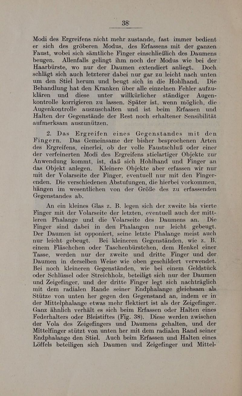 Modi des Ergreifens nicht mehr zustande, fast immer bedient er sich des gröberen Modus, des Erfassens mit der ganzen Faust, wobei sich sämtliche Finger einschließlich des Daumens beugen. Allenfalls gelingt ihm noch der Modus wie bei der Haarbürste, wo nur der Daumen extendiert anliegt. Doch. schlägt sich auch letzterer dabei nur gar zu leicht nach unten um den Stiel herum und beugt sich in die Hohlhand. Die Behandlung hat den Kranken über alle einzelnen Fehler aufzu- klären und diese unter willkürlicher ständiger Augen- kontrolle korrigieren zu lassen. Später ist, wenn möglich, die Augenkontrolle auszuschalten und ist beim Erfassen und Halten der Gegenstände der Rest noch erhaltener Sensibilität aufmerksam auszunützen. 2. Das Ergreifen eines Gegenstandes mit den Fingern. Das Gemeinsame der bisher besprochenen Arten des Ergreifens, einerlei, ob der volle Faustschluß oder einer der verfeinerten Modi des Ergreifens stielartiger Objekte zur Anwendung kommt, ist, daß sich Hohlhand und Finger an das Objekt anlegen. Kleinere Objekte aber erfassen wir nur mit der Volarseite der Finger, eventuell nur mit den Finger- enden. Die verschiedenen Abstufungen, die hierbei vorkommen, hängen im wesentlichen von der Größe des zu erfassenden Gegenstandes ab. An ein kleines Glas z. B. legen sich der zweite bis vierte Finger mit der Volarseite der letzten, eventuell auch der mitt- leren Phalange und die Volarseite des Daumens an. Die Finger sind dabei in den Phalangen nur leicht gebeugt. Der Daumen ist opponiert, seine letzte Phalange meist auch nur leicht gebeugt. Bei kleineren. Gegenständen, wie z. B. einem Fläschchen oder Taschenbürstchen, dem Henkel einer Tasse, werden nur der zweite und dritte Finger und der Daumen in derselben Weise wie oben geschildert verwendet. Bei noch kleineren Gegenständen, wie bei einem Geldstück oder Schlüssel oder Streichholz, beteiligt sich nur der Daumen und Zeigefinger, und der dritte Finger legt sich nachträglich mit dem radialen Rande seiner Endphalange gleichsam. als Stütze von unten her gegen den Gegenstand an, indem er in der Mittelphalange etwas mehr flektiert ist als der Zeigefinger. Ganz ähnlich verhält es sich beim Erfassen oder Halten eines. Federhalters oder Bleistiftes (Fig. 38). Diese werden zwischen der Vola des Zeigefingers und Daumens gehalten, und der Mittelfinger stützt von unten her mit dem radialen Rand seiner Endphalange den Stiel. Auch beim Erfassen und Halten eines Löffels beteiligen sich Daumen und Zeigefinger und Mittel-