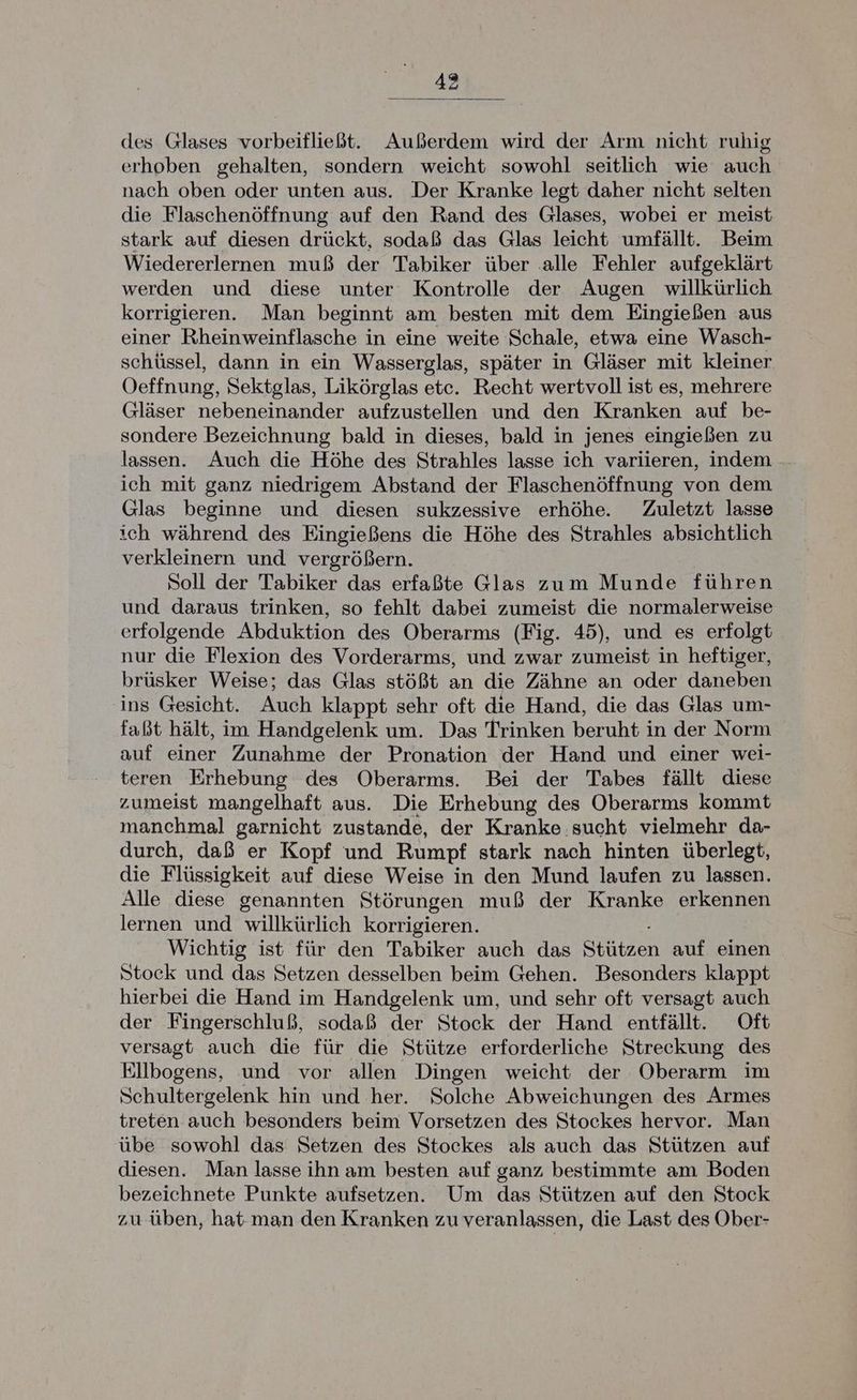 des Glases vorbeifließt. Außerdem wird der Arm nicht ruhig erhoben gehalten, sondern weicht sowohl seitlich wie auch nach oben oder unten aus. Der Kranke legt daher nicht selten die Flaschenöffnung auf den Rand des Glases, wobei er meist stark auf diesen drückt, sodaß das Glas leicht umfällt. Beim Wiedererlernen muß der Tabiker über alle Fehler aufgeklärt werden und diese unter Kontrolle der Augen willkürlich korrigieren. Man beginnt am besten mit dem Eingießen aus einer Rheinweinflasche in eine weite Schale, etwa eine Wasch- schüssel, dann in ein Wasserglas, später in Gläser mit kleiner Oeffnung, Sektglas, Likörglas ete. Recht wertvoll ist es, mehrere Gläser nebeneinander aufzustellen und den Kranken auf be- sondere Bezeichnung bald in dieses, bald in jenes eingießen zu lassen. Auch die Höhe des Strahles lasse ich variieren, indem ich mit ganz niedrigem Abstand der Flaschenöffnung von dem Glas beginne und diesen sukzessive erhöhe. Zuletzt lasse ich während des Eingießens die Höhe des Strahles absichtlich verkleinern und vergrößern. Soll der Tabiker das erfaßte Glas zum Munde führen und daraus trinken, so fehlt dabei zumeist die normalerweise erfolgende Abduktion des Oberarms (Fig. 45), und es erfolgt nur die Flexion des Vorderarms, und zwar zumeist in heftiger, brüsker Weise; das Glas stößt an die Zähne an oder daneben ins Gesicht. Auch klappt sehr oft die Hand, die das Glas um- faßt hält, im Handgelenk um. Das Trinken beruht in der Norm auf einer Zunahme der Pronation der Hand und einer wei- teren Erhebung des Oberarms. Bei der Tabes fällt diese zumeist mangelhaft aus. Die Erhebung des Oberarms kommt manchmal garnicht zustande, der Kranke sucht vielmehr da- durch, daß er Kopf und Rumpf stark nach hinten überlegt, die Flüssigkeit auf diese Weise in den Mund laufen zu lassen. Alle diese genannten Störungen muß der Kranke erkennen lernen und willkürlich korrigieren. Wichtig ist für den Tabiker auch das Stutzen auf einen Stock und das Setzen desselben beim Gehen. Besonders klappt hierbei die Hand im Handgelenk um, und sehr oft versagt auch der Fingerschluß, sodaß der Stock der Hand entfällt. Oft versagt auch die für die Stütze erforderliche Streckung des Ellbogens, und vor allen Dingen weicht der Oberarm im Schultergelenk hin und her. Solche Abweichungen des Armes treten auch besonders beim Vorsetzen des Stockes hervor. Man übe sowohl das Setzen des Stockes als auch das Stützen auf diesen. Man lasse ihn am besten auf ganz bestimmte am Boden bezeichnete Punkte aufsetzen. Um das Stützen auf den Stock zu üben, hat man den Kranken zu veranlassen, die Last des Ober-
