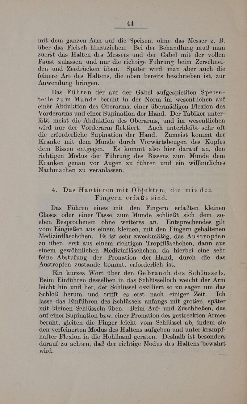 mit dem ganzen Arm auf die Speisen, ohne das Messer z. B. über das Fleisch hinzuziehen. Bei der Behandlung muß man zuerst das Halten des Messers und der Gabel mit der vollen Faust zulassen und nur die richtige Führung beim Zerschnei- den und Zerdrücken üben. Später wird man aber auch die feinere Art des Haltens, die oben bereits beschrieben ist, zur Anwendung bringen. Das Führen der auf der Gabel aufgespießten Speise- teile zum Munde beruht in der Norm im wesentlichen auf einer Abduktion des Oberarms, einer übermäßigen Flexion des Vorderarms und einer Supination der Hand. Der Tabiker unter- läßt meist die Abduktion des Oberarms, und im wesentlichen wird nur der Vorderarm flektiert. Auch unterbleibt sehr oft die erforderliche Supination der Hand. Zumeist kommt der Kranke mit dem Munde durch Vorwärtsbeugen des Kopfes dem Bissen entgegen. Es kommt also hier darauf an, den richtigen Modus der Führung des Bissens zum Munde dem Kranken genau vor Augen zu führen und ein willkürliches Nachmachen zu veranlassen. 4. Das. Hantieren mit Objekten, die mit den Fingern erfaßt sind. Das Führen eines mit den Fingern erfaßten kleinen Glases oder einer Tasse zum Munde schließt sich dem so- eben Besprochenen ohne weiteres an. Entsprechendes gilt vom Eingießen aus einem kleinen, mit den Fingern gehaltenen Medizinfläschehen. Es ist sehr zweckmäßig, das Austropfen zu üben, erst. aus einem richtigen Tropffläschchen, dann aus einem gewöhnlichen Medizinfläschchen, da hierbei eine sehr feine Abstufung der Pronation der Hand, durch die das Austropfen zustande kommt, erforderlich ist. Ein kurzes Wort über den Gebrauch des Schlüssels. Beim Einführen desselben in das Schlüsselloch weicht der Arm leicht hin und her, der Schlüssel oszilliert so zu sagen um das Schloß herum und trifft es erst nach einiger Zeit. Ich lasse das Einführen des Schlüssels anfangs mit großen, später mit kleinen Schlüsseln üben. Beim Auf- und Zuschließen, das auf einer Supination bzw. einer Pronation des gestreckten Armes beruht, gleiten die Finger leicht vom Schlüssel ab, indem sie den verfeinerten Modus des Haltens aufgeben und unter krampf- hafter Flexion in die Hohlhand geraten. Deshalb ist besonders darauf zu achten, daß der richtige Modus des Haltens bewahrt wird,
