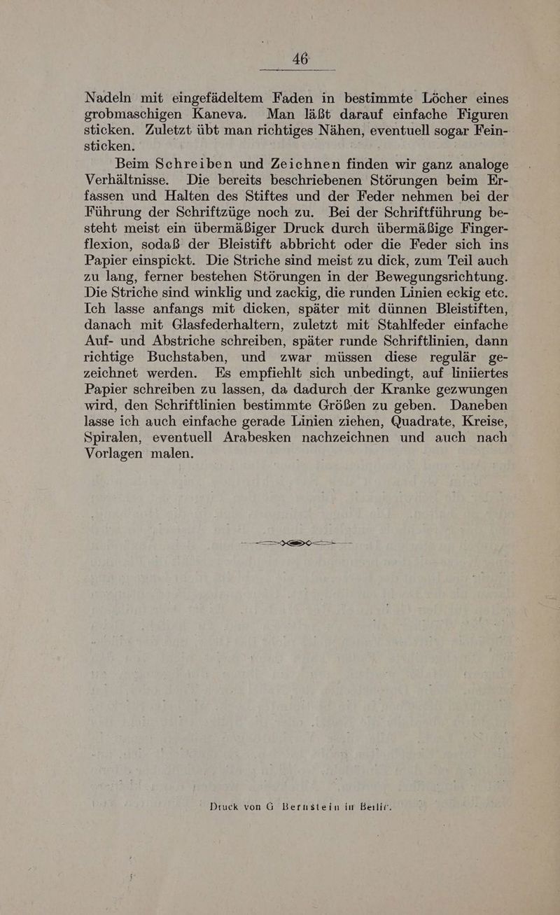 Nadeln mit eingefädeltem Faden in bestimmte Löcher eines grobmaschigen Kaneva. Man läßt darauf einfache Figuren sticken. Zuletzt übt man richtiges Nähen, eventuell sogar Fein- sticken. Beim Schreiben und Zeichnen finden wir ganz analoge Verhältnisse. Die bereits beschriebenen Störungen beim Er- fassen und Halten des Stiftes und der Feder nehmen bei der Führung der Schriftzüge noch zu. Bei der Schriftführung be- steht meist ein übermäßiger Druck durch übermäßige Finger- flexion, sodaß der Bleistift abbricht oder die Feder sich ins Papier einspickt. Die Striche sind meist zu dick, zum Teil auch zu lang, ferner bestehen Störungen in der Bewegungsrichtung. Die Striche sind winklig und zackig, die runden Linien eckig etc. Ich lasse anfangs mit dicken, später mit dünnen Bleistiften, danach mit Glasfederhaltern, zuletzt mit Stahlfeder einfache Auf- und Abstriche schreiben, später runde Schriftlinien, dann richtige Buchstaben, und zwar müssen diese regulär ge- zeichnet werden. Es empfiehlt sich unbedingt, auf liniiertes Papier schreiben zu lassen, da dadurch der Kranke gezwungen wird, den Schriftlinien bestimmte Größen zu geben. Daneben lasse ich auch einfache gerade Linien ziehen, Quadrate, Kreise, Spiralen, eventuell Arabesken nachzeichnen und auch nach Vorlagen malen. u Druck von G Bertstein iı Beilii.