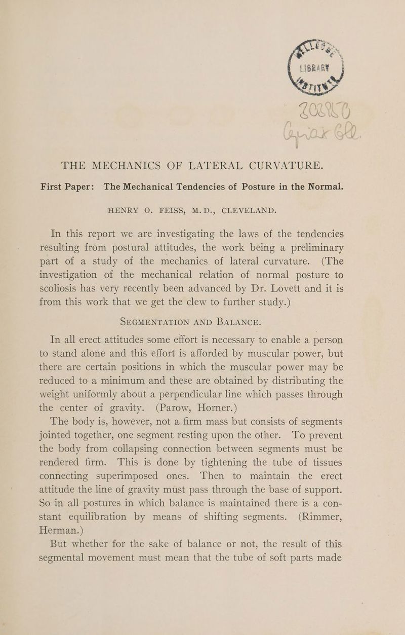 | ee, rr 4 Hoe MECHANICS OF LATERAL CURVATURE. First Paper: The Mechanical Tendencies of Posture in the Normal. HENRY O. FEISS, M.D., CLEVELAND. In this report we are investigating the laws of the tendencies resulting from postural attitudes, the work being a preliminary part of a study of the mechanics. of lateral curvature. (The investigation of the mechanical relation of normal posture to scoliosis has very recently been advanced by Dr. Lovett and it is from this work that we get the clew to further study.) SEGMENTATION AND BALANCE. In all erect attitudes some effort is necessary to enable a person to stand alone and this effort is afforded by muscular power, but there are certain positions in which the muscular power may be reduced to a minimum and these are obtained by distributing the weight uniformly about a perpendicular line which passes through the center of gravity. (Parow, Horner.) The body is, however, not a firm mass but consists of segments jointed together, one segment resting upon the other. ‘To prevent the body from collapsing connection between segments must be rendered firm. This is done by tightening the tube of tissues connecting superimposed ones. Then to maintain the erect attitude the line of gravity must pass through the base of support. So in all postures in which balance is maintained there is a con- stant equilibration by means of shifting segments. (Rimmer, Herman.) But whether for the sake of balance or not, the result of this segmental movement must mean that the tube of soft parts made