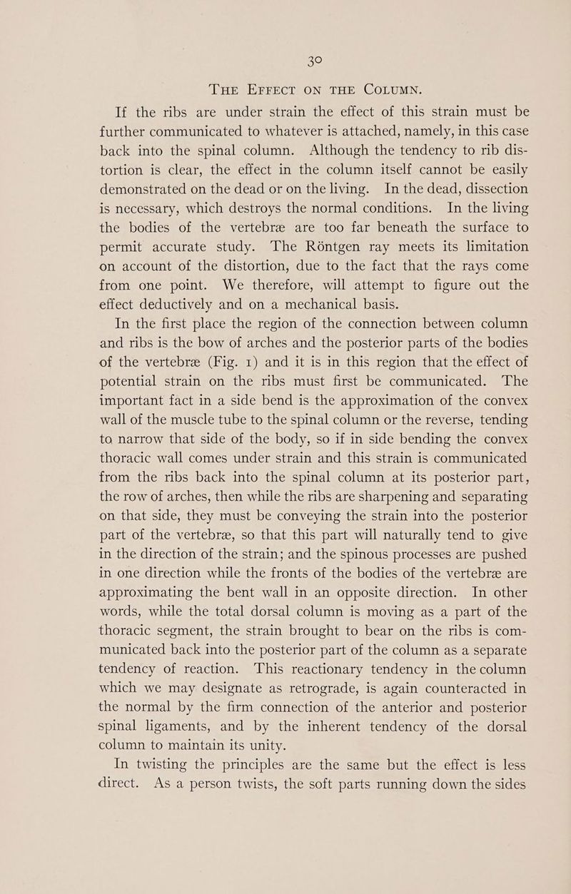 THE EFFECT ON THE COLUMN. If the ribs are under strain the effect of this strain must be further communicated to whatever is attached, namely, in this case back into the spinal column. Although the tendency to rib dis- tortion is clear, the effect in the column itself cannot be easily demonstrated on the dead or on the living. In the dead, dissection is necessary, which destroys the normal conditions. In the living the bodies of the vertebre are too far beneath the surface to permit accurate study. The Rontgen ray meets its limitation on account of the distortion, due to the fact that the rays come from one point. We therefore, will attempt to figure out the effect deductively and on a mechanical basis. In the first place the region of the connection between column and ribs is the bow of arches and the posterior parts of the bodies of the vertebre (Fig. 1) and it is in this region that the effect of potential strain on the ribs must first be communicated. The important fact in a side bend is the approximation of the convex wall of the muscle tube to the spinal column or the reverse, tending to narrow that side of the body, so if in side bending the convex thoracic wall comes under strain and this strain is communicated from the ribs back into the spinal column at its posterior part, the row of arches, then while the ribs are sharpening and separating on that side, they must be conveying the strain into the posterior part of the vertebre, so that this part will naturally tend to give in the direction of the strain; and the spinous processes are pushed in one direction while the fronts of the bodies of the vertebre are approximating the bent wall in an opposite direction. In other words, while the total dorsal column is moving as a part of the thoracic segment, the strain brought to bear on the ribs is com- municated back into the posterior part of the column as a separate tendency of reaction. This reactionary tendency in the column which we may designate as retrograde, is again counteracted in the normal by the firm connection of the anterior and posterior spinal ligaments, and by the inherent tendency of the dorsal column to maintain its unity. In twisting the principles are the same but the effect is less direct. As a person twists, the soft parts running down the sides