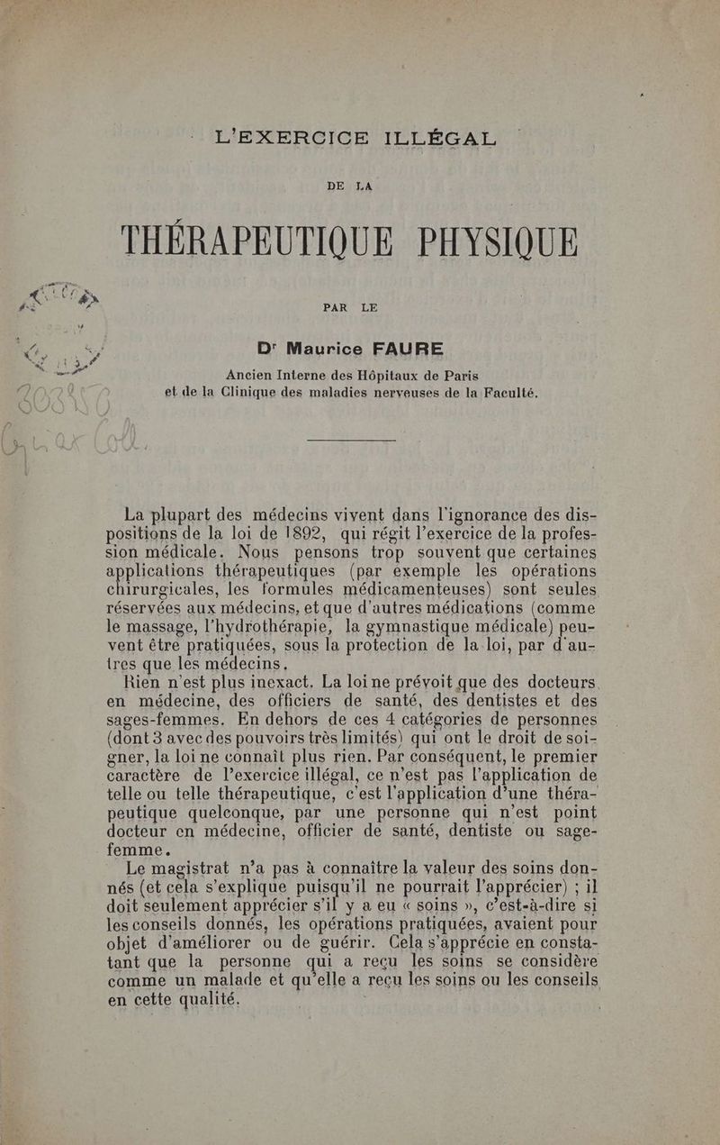 DE LA THÉRAPEUTIQUE PHYSIQUE PAR LE D' Maurice FAURE Ancien Interne des Hôpitaux de Paris et de la Clinique des maladies nerveuses de la Faculté. La plupart des médecins vivent dans l'ignorance des dis- positions de la loi de 1892, qui régit l’exercice de la profes- sion médicale. Nous pensons trop souvent que certaines applications thérapeutiques (par exemple les opérations chirurgicales, les formules médicamenteuses) sont seules réservées aux médecins, et que d’autres médications (comme le massage, l’hydrothérapie, la gymnastique médicale) peu- vent être pratiquées, sous la protection de la loi, par d au- tres que les médecins. Rien n'est plus inexact. La loi ne prévoit que des docteurs. en médecine, des officiers de santé, des dentistes et des sages-femmes. En dehors de ces 4 catégories de personnes (dont 3 avec des pouvoirs très limités) qui ont le droit de soi- gner, la loi ne connaît plus rien. Par conséquent, le premier caractère de l’exercice illégal, ce n’est pas l’application de telle ou telle thérapeutique, c'est l'application d’une théra- peutique quelconque, par une personne qui n’est point docteur en médecine, officier de santé, dentiste ou sage- femme. Le magistrat n’a pas à connaître la valeur des soins don- nés (et cela s'explique puisqu'il ne pourrait l’apprécier) ; il doit seulement apprécier s’il y a eu « soins », c’est-à-dire si les conseils donnés, les opérations pratiquées, avaient pour objet d'améliorer ou de guérir. Cela s’apprécie en consta- tant que la personne qui a reçu les soins se considère comme un malade et qu’elle a recu les soins ou les conseils en cette qualité.