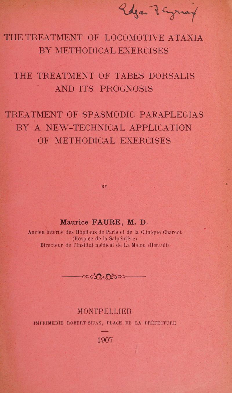 THE TREATMENT OF LOCOMOTIVE ATAXIA BY METHODICAL EXERCISES THE TREATMENT OF TABES DORSALIS AND ITS PROGNOSIS ; TREATMENT OF SPASMODIC PARAPLEGIAS BY A NEW-TECHNICAL APPLICATION | | OF METHODICAL EXERCISES BY - Maurice FAURE, M. D. bes : Ancien interne des Hopitaux de Paris et de la Clinique Charcot ae fi (Hospice de la Salpétriére) ee Directeur de l'Institut médical de La Malou (Hérault) > Be A Ohos MONTPELLIER IMPRIMERIE ROBERT-SIJAS, PLACE DE LA PREFECTURE - 1907
