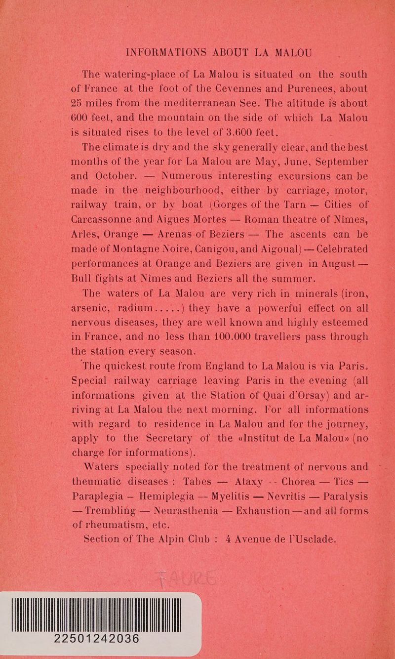 INFORMATIONS ABOUT LA MALOU The watering-place of La Malou is situated on the south of France at the foot of the Cevennes and Purenees, about 25 miles from the mediterranean See. The altitude is about 600 feet, and the mountain on the side of which La Malou is situated rises to the level of 3.600 feet. The climateis dry and the sky generally clear, and the best months of the year for La Malou are May, June, September and October. — Numerous interesting excursions can be made in the neighbourhood, either by carriage, motor, | railway train, or by boat (Gorges of the Tarn — Cities of Carcassonne and Aigues Mortes — Roman theatre of Nimes, Arles, Orange — Arenas of Beziers — The ascents can be made of Montagne Noire, Canigou, and Aigoual) — Celebrated performances at Orange and Beziers are given in August — Bull fights at Nimes and Beziers all the summer. The waters of La Malou are very rich in minerals (iron, arsenic, radium.....) they have a powerful effect on all nervous diseases, they are well known and highly esteemed in France, and no less than 100.000 travellers pass through the station every season. The quickest route from England to La Malou is via Paris. Special railway carriage leaving Paris in the evening (all informations given at the Station of Quai d’Orsay) and ar- riving at La Malou the next morning. Vor all informations with regard to residence in La Malou and for the journey, apply to the Secretary of the «Institut de La Malou» (no charge for informations). : Waters specially noted for the treatment of nervous and theumatic diseases: Tabes — Ataxy -- Chorea — Tics — Paraplegia — Hemiplegia — Myelitis — Nevritis — Paralysis — Trembling — Neurasthenia — Exhaustion —and ail forms of rheumatism, etc. ; Section of The Alpin Club : 4 Avenue de l'Usclade. 22501242036 |