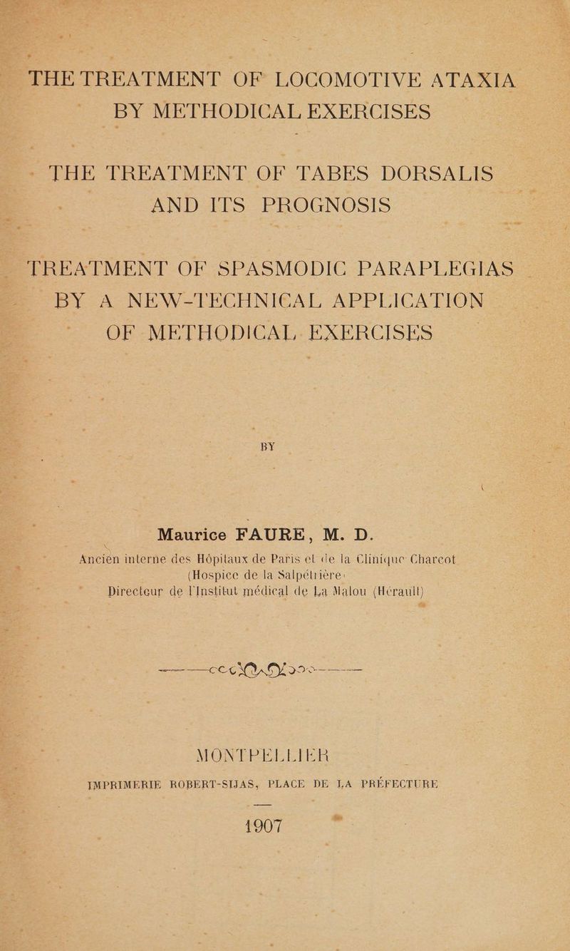 aBee METHODICAL EXERCISES - THE TREATMENT OF TABES DORSALIS | AND ITS PROGNOSIS | BY A NEW-TECHNICAL APPLICATION © OF METHODICAL- EXERCISES BY Maurice FAURE, M. D. Ancién interne des Hopitaux de Paris el de la Clinique Charcot (Hospice de la Salpélriere: Directeur de Institut médical de La Malou (Herault) ot ——-— C6 YU CY 29 0-—- MUN CPI ETHER IMPRIMERIE ROBERT-SIJAS, PLACE DE LA PREFECTURE {907 Se