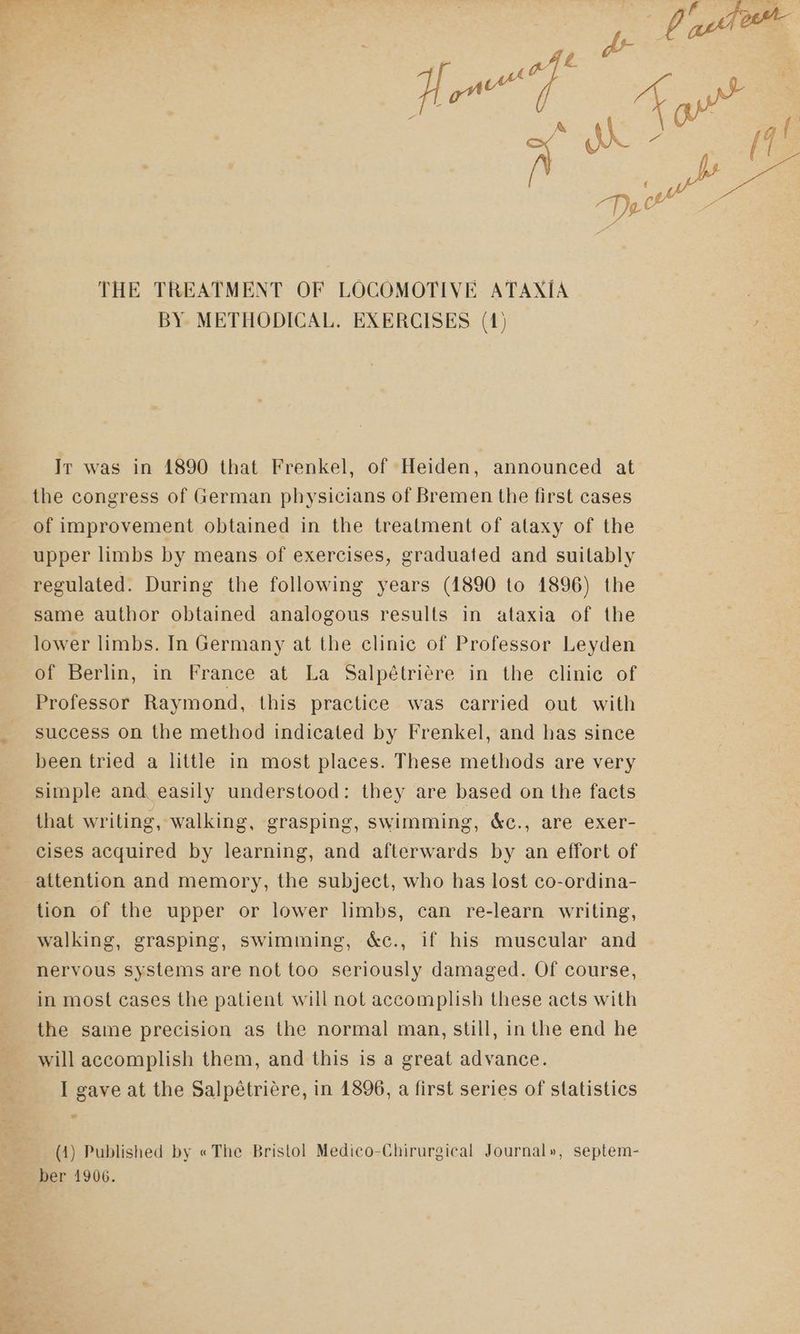 BY. METHODICAL. EXERCISES (4) Ir was in 1890 that Frenkel, of Heiden, announced at the congress of German physicians of Bremen the first cases E of improvement obtained in the treatment of alaxy of the upper limbs by means of exercises, graduated and suitably regulated. During the following years (1890 to 1896) the same author obtained analogous results in ataxia of the lower limbs. In Germany at the clinic of Professor Leyden of Berlin, in France at La Salpétriére in the clinie of Professor Raymond, this practice was carried out with success on the method indicated by Frenkel, and has since been tried a little in most places. These methods are very simple and easily understood: they are based on the facts that writing, walking, grasping, swimming, &c., are exer- cises acquired by learning, and afterwards by an effort of attention and memory, the subject, who has lost co-ordina- tion of the upper or lower limbs, can re-learn writing, walking, grasping, swimming, &c., if his muscular and nervous systems are not too seriously damaged. Of course, in most cases the patient will not accomplish these acts with the same precision as the normal man, still, in the end he will accomplish them, and this is a great advance. I gave at the Salpétriére, in 1896, a first series of statistics (1) Published by « The Bristol Medico-Chirurgical Journal», septem- ber 1906. qh