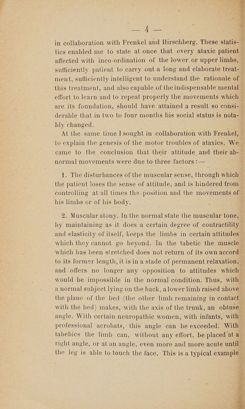 Bey tics enabled me to state at once that every ataxic patient affected with inco-ordination of the lower or upper limbs, sufficiently patient to carry out a long and elaborate treat- this treatment, and also capable of the indispensable mental bly changed. At the same time I sought in collaboration with Frenkel, came to the conclusion that their attitude and their ab- normal movements were due to three factors :— 1. The disturbances of the muscular sense, through which the patient loses the sense of altitude, and is hindered from controlling at all times the position and the movements of his limbs or of his body. 2. Muscular atony. In the normal state the muscular tone, by maintaining as it does a certain degree of contractility and elasticity of itself, keeps the limbs in certain attitudes which they cannot go beyond. In the tabetic the muscle which has been stretched does not return of its own accord to its former length, it is in a stade of permanent relaxation, and offers no longer any opposilion to attitudes which would be impossible in the normal condition. Thus, with the plane of the bed (the other limb remaining in contact with the bed) makes, with the axis of the trunk, an obtuse angle. With certain neuropathic women, with infants, with professional acrobats, this angle can be exceeded. With labebics the limb can, without any effort, be placed at a right angle, or at an angle, even more and more acute until