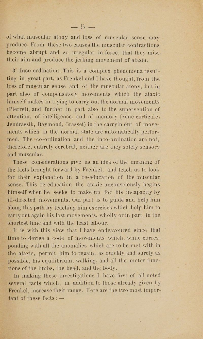 Mange produce. From these two causes the muscular contractions become abrupt and so irregular in force, that they miss their aim and produce the jerking movement of ataxia. 3. Inco-ordination. This is a complex phenomena resul- loss of muscular sense and of the muscular atony, but in part also of compensatory movements which the ataxic himself makes in trying to carry out the normal movements (Pierret), and further in part also to the supervention of attention, of intelligence, and of memory (zone corticale, Jendrassik, Raymond, Grasset) in the carryin out of move- ments which in the normal state are automatically perfor- med. The-co-ordination and the inco-ordination are not, therefore, entirely cerebral, neither are they solely sensory and muscular. These considerations give us an idea of the meaning of the facts brought forward by Frenkel, and teach us to look for their explanation in a re-education of the muscular sense. This re-education the ataxic unconsciously begins himself when he seeks to make up for his incapacity by ill-directed movements. Our part is to guide and help him along this path by teaching him exercises which help him to carry out again his lost movements, wholly or in part, in the shortest time and with the least labour. It is with this view that I have endeavoured since that ree the ataxic, permit him to regain, as quickly and surely as possible, his equilibrium, walking, and all the motor func- tions of the limbs, the head, and the body. Frenkel, increase their range. Here are the two most impor- tant of these facts : —