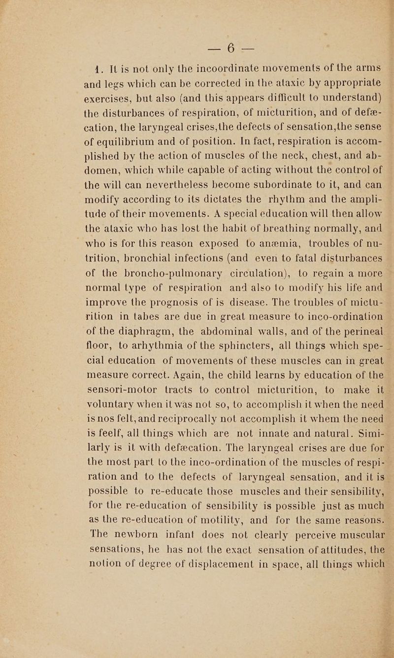 pis (ee 4. It is not only the incoordinate movements of the arms and legs which can be corrected in the ataxic by appropriate exercises, but also (and this appears difficult to understand) the disturbances of respiration, of micturition, and of defe- cation, the laryngeal crises,the defects of sensation,the sense of equilibrium and of position. In fact, respiration is accom- plished by the action of muscles of the neck, chest, and ab- domen, which while capable of acting without the control of the will can nevertheless become subordinate to it, and can modify according to its dictates the rhythm and the ampli- tude of their movements. A special education will then allow the ataxic who has lost the habit of breathing normally, and who is for this reason exposed to anemia, troubles of nu- trition, bronchial infections (and even to fatal disturbances of the broncho-pulmonary circulation), to regain a more normal type of respiration and also to modify his life and improve the prognosis of is disease. The troubles of mictu- rition in tabes are due in great measure to inco-ordination of the diaphragm, the abdominal walls, and of the perineal floor, to arhythmia of the sphincters, all things which spe- _ cial education of movements of these muscles can in great measure correct. Again, the child learns by education of the sensori-motor tracts to control micturition, to make it voluntary when it was not so, to accomplish it when the need is nos felt,and reciprocally not accomplish it whem the need is feelf, all things which are not innate and natural. Simi- larly is it with defecation. The laryngeal crises are due for the most part to the inco-ordination of the muscles of respi- ration and to the defects of laryngeal sensation, and it is possible to re-educate those muscles and their sensibility, for the re-education of sensibility is possible just as much as the re-education of motility, and for the same reasons. The newborn infant does not clearly perceive muscular sensations, he has not the exact sensation of attitudes, the nolion of degree of displacement in space, all things which