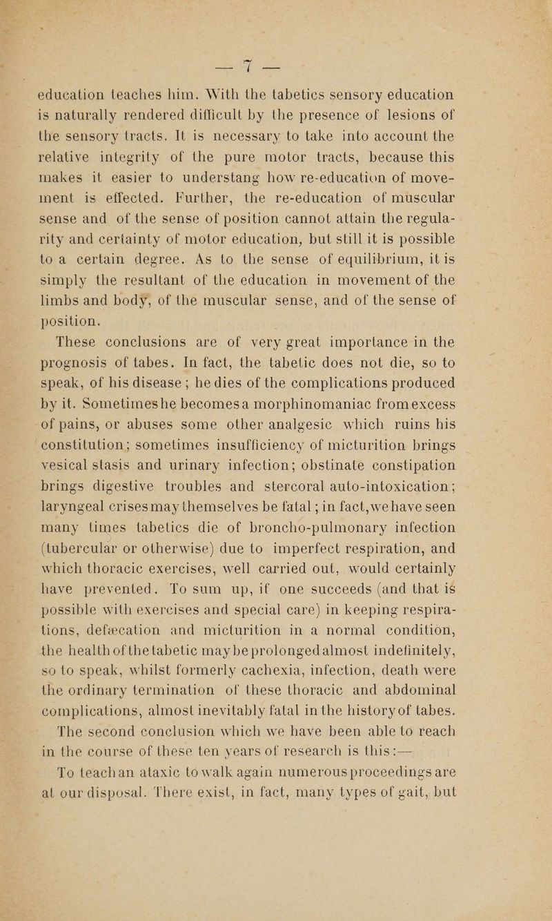 Baby ae education teaches him. With the tabetics sensory education is naturally rendered difficult by the presence of lesions of the sensory tracts. It is necessary to take into account the relative integrity of the pure motor tracts, because this makes it easier to understang how re-education of move- inent is effected. Further, the re-education of muscular sense and of the sense of position cannot attain the regula- rity and certainty of motor education, but still it is possible to a certain degree. As to the sense of equilibrium, itis simply the resultant of the education in movement of the limbs and body, of the muscular sense, and of the sense of position. These conclusions are of very great importance in the prognosis of tabes. In fact, the tabetic does not die, so to speak, of his disease ; he dies of the complications produced by it. Sometimes he becomesa morphinomaniac fromexcess vesical stasis and urinary infection; obstinate constipation brings digestive troubles and _ stercoral auto-intoxication ; laryngeal crisesmay themselves be fatal ; in fact, we have seen many times tabetics die of broncho-pulmonary infection (tubercular or otherwise) due to imperfect respiration, and which thoracic exercises, well carried out, would certainly have prevented. To sum up, if one succeeds (and that is possible with exercises and special care) in keeping respira- tions, defeecation and micturition in a normal condition, the health ofthetabetic maybe prolongedalmost indefinitely, so to speak, whilst formerly cachexia, infection, death were the ordinary termination of these thoracic and abdominal complications, almost inevitably fatal in the history of tabes. The second conclusion which we have been able to reach in the course of these ten years of research is this :— To teachan ataxic to walk again numerous proceedings are al our disposal. There exist, in fact, many types of gait, but