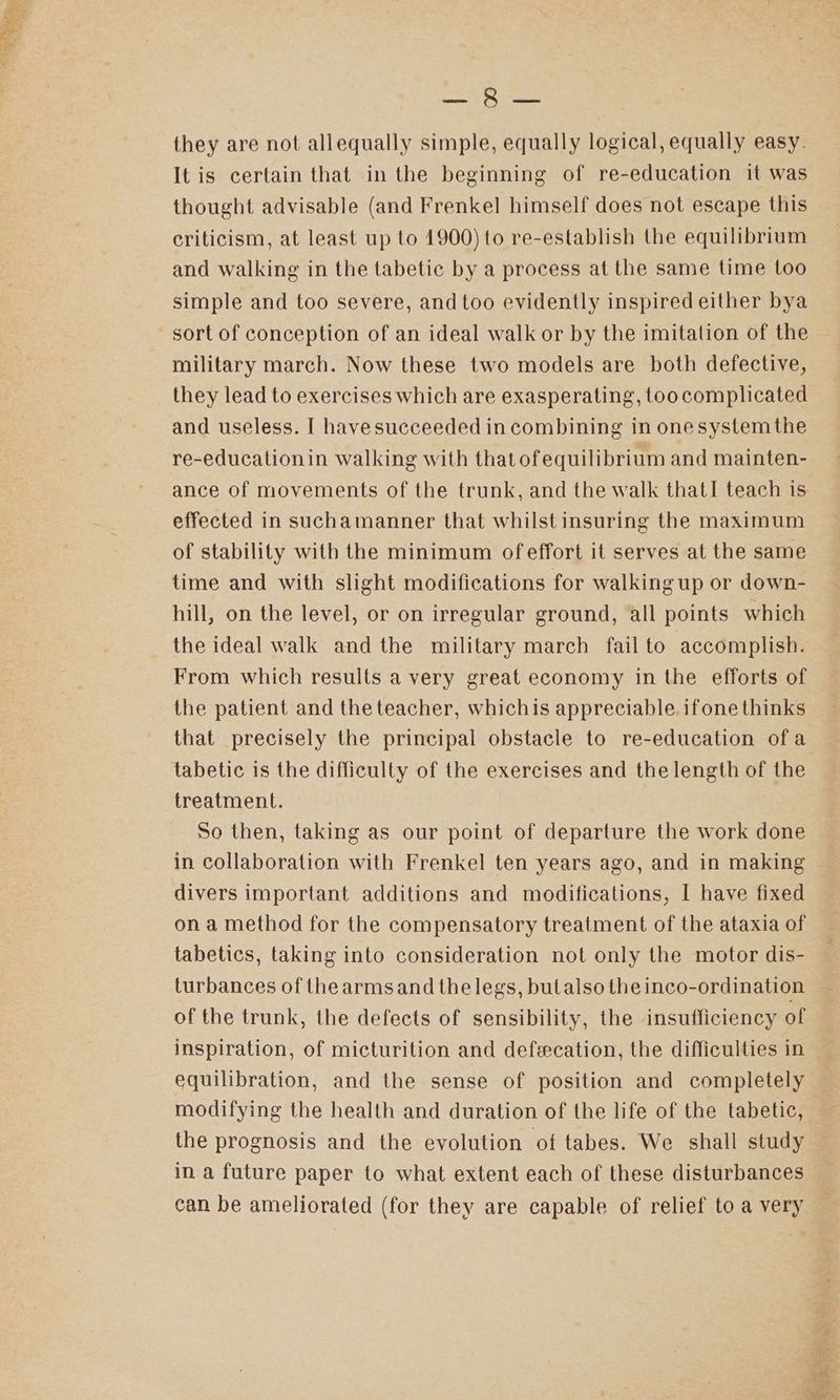 7 a7 apa G PEAR ees they are not allequally simple, equally logical, equally easy. It is certain that in the beginning of re-education it was thought advisable (and Frenkel himself does not escape this criticism, at least up to 1900) to re-establish the equilibrium and walking in the tabetic by a process at the same time too simple and too severe, and too evidently inspired either bya sort of conception of an ideal walk or by the imitation of the military march. Now these two models are both defective, they lead to exercises which are exasperating, too complicated and useless. [ havesucceeded in combining in onesystem the re-educationin walking with that ofequilibrium and mainten- effected in suchamanner that whilst insuring the maximum of stability with the minimum of effort it serves at the same time and with slight modifications for walking up or down- hill, on the level, or on irregular ground, all points which the ideal walk andthe military march fail to accomplish. From which results a very great economy in the efforts of the patient and the teacher, whichis appreciable. ifone thinks tabetic is the difficulty of the exercises and the length of the treatment. So then, taking as our point of departure the work done in collaboration with Frenkel ten years ago, and in making divers important additions and modifications, I have fixed on a method for the compensatory treatment of the ataxia of tabetics, taking into consideration not only the motor dis- turbances of thearmsand the legs, butalso the inco-ordination of the trunk, the defects of sensibility, the insufficiency of inspiration, of micturition and defecation, the difficulties in equilibration, and the sense of position and completely modifying the health and duration of the life of the tabetic, the prognosis and the evolution of tabes. We shall study in a future paper to what extent each of these disturbances can be ameliorated (for they are capable of relief to a very sis, Sano f eee ut > a cr ee 2