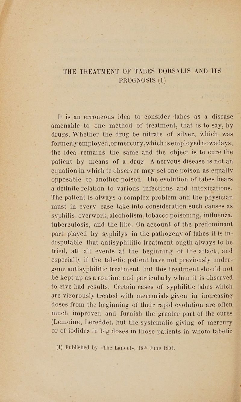 THE TREATMENT OF TABES DORSALIS AND ITS PROGNOSIS (1) It is an erroneous idea to consider ‘tabes as a disease amenable to one method of treatment, that is to say, by drugs. Whether the drug be nitrate of silver, which was formerly employed,or mercury, which is employed nowadays, the idea remains the same and the object is to cure the patient by means of a drug. A nervous disease is not an equation in which te observer may set one poison as equally opposable to another poison. The evolution of tabes bears a definite relation (o various infections and intoxications. The patient is always a complex problem and the physician must in every case take into consideration such causes as syphilis, overwork, alcoholism, tobacco poisoning, influenza, tuberculosis, and the like. On account of the predominant part played by syphilys in the pathogeny of tabes it is in- disputable that antisyphilitic treatment ougth always to be tried, att all events at the beginning of the attack, and especially if the tabetic patient have not previously under- gone antisyphilitic treatment, but this treatment should not be kept up as aroutine and particularly when it is observed to give bad results. Certain cases of syphilitic tabes which are vigorously treated with mercurials given in increasing doses from the beginning of their rapid evolution are often much improved and furnish the greater part of the cures (Lemoine, Leredde), but the systematic giving of mercury or of iodides in big doses in those patients in whom tabetic (14) Published by «The Lancet», 186 June 1904,