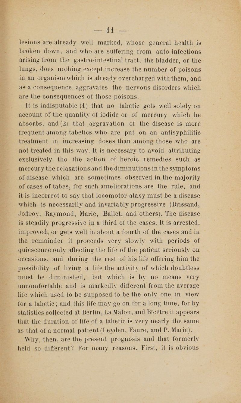 lesions are already well marked, whose general health is broken down, and who are suffering from auto-infections arising from the gastro-intestinal tract, the bladder, or the lungs, does nothing except increase the number of poisons in an organism which is already overcharged with them, and as a consequence aggravates the nervous disorders which are the consequences of those poisons. It is indisputable (1) that no tabetic gets well solely on account of the quantity of iodide or of mercury which he absorbs, and(2) that aggravation of the disease is more frequent among tabetics who are put on an antisyphilitic treatment in increasing doses than among those who are not treated in this way. It is necessary to avoid attributing exclusively tho the action of heroic remedies such as mercury the relaxations and the diminutions in thesymptoms of cases of tabes, for such ameliorations are the rule, and it is incorrect to say that locomotor ataxy must be a disease which is necessarily and invariably progressive (Brissaud, Joffroy, Raymond, Marie, Ballet, and others). The disease is steadily progressive in a third of the cases. It is arrested, the remainder it proceeds very slowly with periods of quiescence only affecting the life of the patient seriously on occasions, and during the rest of his life offering him the possibility of living a life the activity of which doubtless must be diminished, but which is by no means very uncomfortable and is markedly different from the average life which used to be supposed to be the only one in view for a tabetic; and this life may go on for a long time, for by statistics collected at Berlin, La Malou, and Bicétre it appears that the duration of life of a tabetic is very nearly the same as that of anormal patient (Leyden, Faure, and P. Marie). Why, then, are the present prognosis and that formerly held so different? For many reasons. First, it is obvious