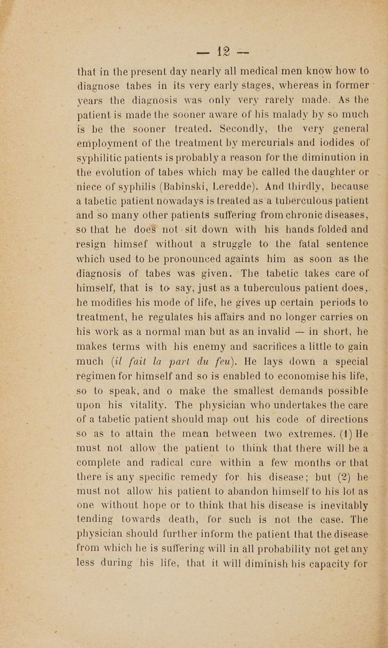 a | veo that in the present day nearly all medical men know how to years the diagnosis was only very rarely made. As the patient is made the sooner aware of his malady by so much is be the sooner treated. Secondly, the very general syphilitic patients is probably a reason for the diminution in niece of syphilis (Babinski, Leredde). And thirdly, because a tabetic patient nowadays is treated as a tuberculous patient and so many other patients suffering from chronic diseases, so that he does not-sit down with his hands folded and resign himsef without a struggle to the fatal sentence which used to be pronounced againts him as soon as the diagnosis of tabes was given. The tabetic takes care of he modifies his mode of life, he gives up certain periods to treatment, he regulates his affairs and no longer carries on his work as a normal man but as an invalid — in short, he makes terms with his enemy and sacrifices a little to gain much (il fait la part du feu). He lays down a special regimen for himself and so is enabled to economise his life, so to speak, and o make the smallest demands possible upon his vitality. The physician who undertakes the care of a tabetic patient should map out his code of directions so as to attain the mean between two extremes. (1) He must nol allow the patient to think that there will bea complete and radical cure within a few months or that there is any specific remedy for his disease; but (2) he must not allow his patient to abandon himself to his lot as one without hope or to think that his disease is inevitably tending towards death, for such is not the case. The physician should further inform the patient that the disease from which he is suffering will in all probability not get any less during his life, that it will diminish his capacity for